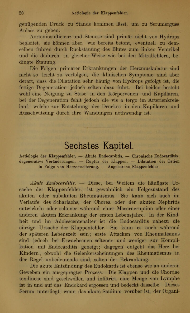 genügenden Druck zu Stande kommen lässt, um zu Serumerguss Anlass zu geben. Aorteninsufficienz und -Stenose sind primär nicht von Hydrops begleitet, sie können aber, wie bereits betont, eventuell zu dem- selben führen durch Rückstauung des Blutes zum linken Ventrikel und die dadurch, in gleicher Weise wie bei den Mitralfehlern, be- dingte Stauung. Die Folgen primärer Erkrankungen der Herzmuskulatur sind nicht so leicht zu verfolgen, die klinischen Symptome sind aber derart, dass die Dilatation sehr häufig von Hydrops gefolgt ist, die fettige Degeneration jedoch selten dazu führt. Bei beiden besteht wohl eine Neigung zu Stase in den Körpervenen und Kapillaren, bei der Degeneration fehlt jedoch die vis a tergo im Arterienkreis- lauf, welche zur Entstehung des Druckes in den Kapillaren und Ausschwitzung durch ihre Wandungen nothwendig ist. Sechstes Kapitel. Aetiologie der Klappenfehler. — Akute Endocarditis. — Chronische Endocarditis; degenerative Veränderungen. — Ruptur der Klappen. — Dilatation der Ostien in Folge von Herzerweiterung. — Angeborene Klappenfehler. Akute Endocarditis. — Diese, bei Weitem die häufigste Ur- sache der Klappenfehler, ist gewöhnlich ein Folgezustand des akuten oder subakuten Rheumatismus. Sie kann sich auch im Verlaufe des Scharlachs, der Chorea oder der akuten Nephritis entwickeln oder seltener während einer Maserneruption oder einer anderen akuten Erkrankung der ersten Lebensjahre. In der Kind- heit und im Adolescentenalter ist die Endocarditis nahezu die einzige Ursache der Klappenfehler. Sie kann es auch während der späteren Lebenszeit sein; erste Attacken von Rheumatismus sind jedoch bei Erwachsenen seltener und weniger zur Kompli- kation mit Endocarditis geneigt; dagegen entgeht das Herz bei Kindern, obwohl die Gelenkerscheinungen des Rheumatismus in der Regel unbedeutende sind, selten der Erkrankung. Die akute Entzündung des Endokards ist ebenso wie an anderen Geweben ein ausgeprägter Prozess. Die Klappen und die Chordae tendineae sind geschwollen und infiltrirt. eine Menge von Lymphe ist in und auf das Endokard ergossen und bedeckt dasselbe. Dieses Serum unterliegt, wenn das akute Stadium vorüber ist, der Organi-