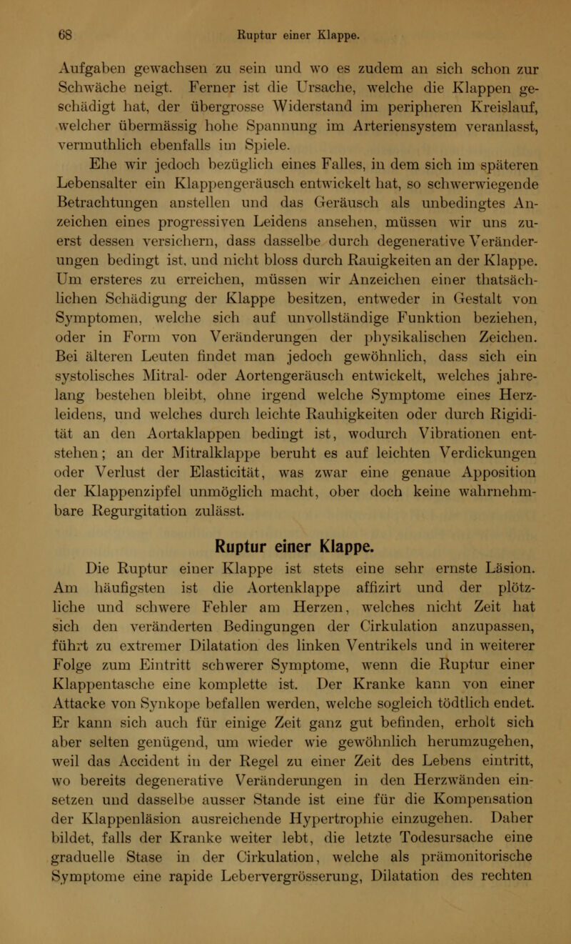 Aufgaben gewachsen zu sein und wo es zudem an sich schon zur Schwäche neigt. Ferner ist die Ursache, welche die Klappen ge- schädigt hat, der übergrosse Widerstand im peripheren Kreislauf, welcher übermässig hohe Spannung im Arteriensystem veranlasst, verumthlich ebenfalls im Spiele. Ehe wir jedoch bezüglich eines Falles, in dem sich im späteren Lebensalter ein Klappengeräusch entwickelt hat, so schwerwiegende Betrachtungen anstellen und das Geräusch als unbedingtes An- zeichen eines progressiven Leidens ansehen, müssen wir uns zu- erst dessen versichern, dass dasselbe durch degenerative Veränder- ungen bedingt ist, und nicht bloss durch Rauigkeiten an der Klappe. Um ersteres zu erreichen, müssen wir Anzeichen einer thatsäch- lichen Schädigung der Klappe besitzen, entweder in Gestalt von Symptomen, welche sich auf unvollständige Funktion beziehen, oder in Form von Veränderungen der physikalischen Zeichen. Bei älteren Leuten findet man jedoch gewöhnlich, dass sich ein systolisches Mitral- oder Aortengeräusch entwickelt, welches jahre- lang bestehen bleibt, ohne irgend welche Symptome eines Herz- leidens, und welches durch leichte Rauhigkeiten oder durch Rigidi- tät an den Aortaklappen bedingt ist, wodurch Vibrationen ent- stehen ; an der Mitralklappe beruht es auf leichten Verdickungen oder Verlust der Elasticität, was zwar eine genaue Apposition der Klappenzipfel unmöglich macht, ober doch keine wahrnehm- bare Regurgitation zulässt, Ruptur einer Klappe. Die Ruptur einer Klappe ist stets eine sehr ernste Läsion. Am häufigsten ist die Aortenklappe affizirt und der plötz- liche und schwere Fehler am Herzen, welches nicht Zeit hat sich den veränderten Bedingungen der Cirkulation anzupassen, führt zu extremer Dilatation des linken Ventrikels und in weiterer Folge zum Eintritt schwerer Symptome, wenn die Ruptur einer Klappentasche eine komplette ist. Der Kranke kann von einer Attacke von Synkope befallen werden, welche sogleich tödtlich endet. Er kann sich auch für einige Zeit ganz gut befinden, erholt sich aber selten genügend, um wieder wie gewöhnlich herumzugehen, weil das Accident in der Regel zu einer Zeit des Lebens eintritt, wo bereits degenerative Veränderungen in den Herzwänden ein- setzen und dasselbe ausser Stande ist eine für die Kompensation der Klappenläsion ausreichende Hypertrophie einzugehen. Daher bildet, falls der Kranke weiter lebt, die letzte Todesursache eine graduelle Stase in der Cirkulation, welche als prämonitorische Symptome eine rapide Lebervergrösserung, Dilatation des rechten