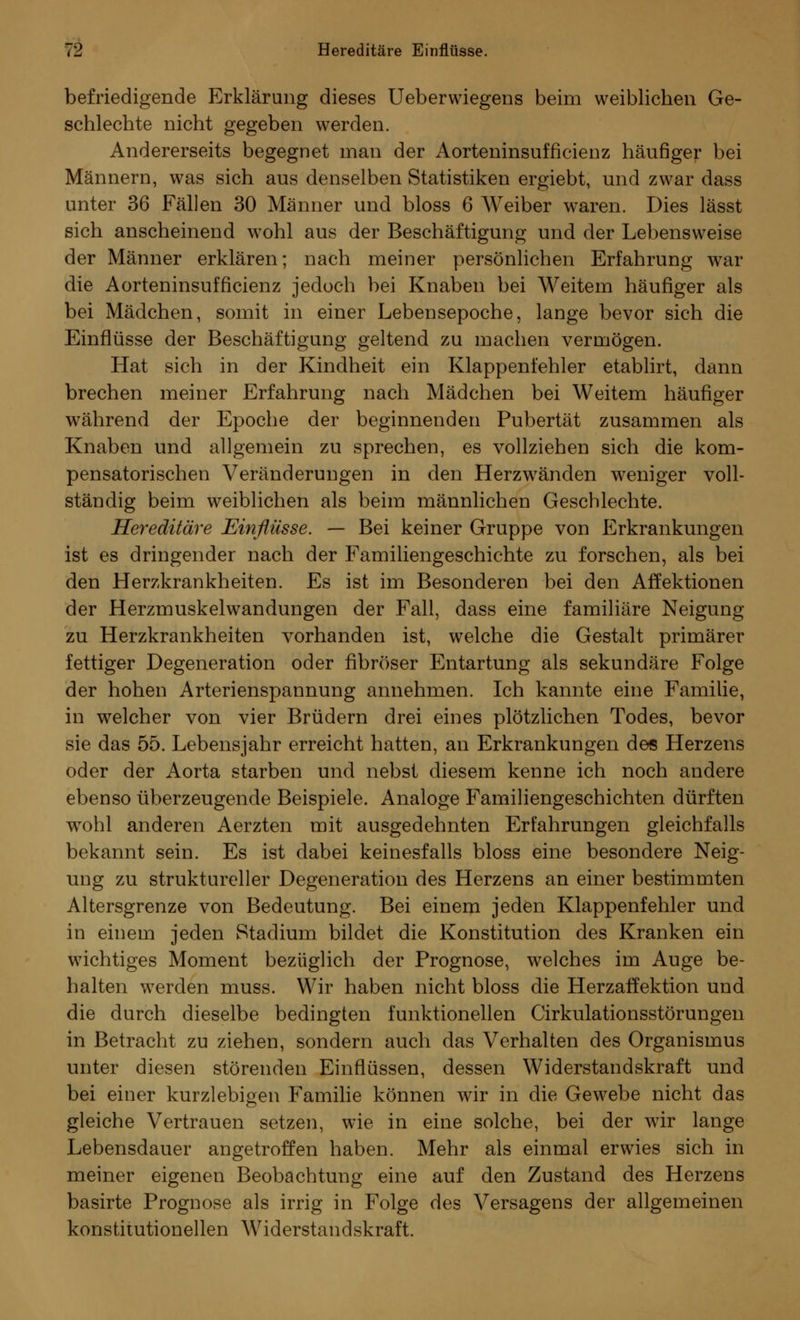 befriedigende Erklärung dieses Ueberwiegens beim weiblichen Ge- schlechte nicht gegeben werden. Andererseits begegnet man der Aorteninsufficienz häufiger bei Männern, was sich aus denselben Statistiken ergiebt, und zwar dass unter 36 Fällen 30 Männer und bloss 6 Weiber waren. Dies lässt sich anscheinend wohl aus der Beschäftigung und der Lebensweise der Männer erklären; nach meiner persönlichen Erfahrung war die Aorteninsufficienz jedoch bei Knaben bei Weitem häufiger als bei Mädchen, somit in einer Lebensepoche, lange bevor sich die Einflüsse der Beschäftigung geltend zu machen vermögen. Hat sich in der Kindheit ein Klappenfehler etablirt, dann brechen meiner Erfahrung nach Mädchen bei Weitem häufiger während der Epoche der beginnenden Pubertät zusammen als Knaben und allgemein zu sprechen, es vollziehen sich die kom- pensatorischen Veränderungen in den Herzwänden weniger voll- ständig beim weiblichen als beim männlichen Geschlechte. Hereditäre Einflüsse. — Bei keiner Gruppe von p]rkrankungen ist es dringender nach der Familiengeschichte zu forschen, als bei den Herzkrankheiten. Es ist im Besonderen bei den Affektionen der Herzmuskelwandungen der Fall, dass eine familiäre Neigung zu Herzkrankheiten vorhanden ist, welche die Gestalt primärer fettiger Degeneration oder fibröser Entartung als sekundäre Folge der hohen Arterienspannung annehmen. Ich kannte eine Familie, in welcher von vier Brüdern drei eines plötzlichen Todes, bevor sie das 55. Lebensjahr erreicht hatten, an Erkrankungen des Herzens oder der Aorta starben und nebst diesem kenne ich noch andere ebenso überzeugende Beispiele. Analoge Familiengeschichten dürften wTohl anderen Aerzten mit ausgedehnten Erfahrungen gleichfalls bekannt sein. Es ist dabei keinesfalls bloss eine besondere Neig- ung zu struktureller Degeneration des Herzens an einer bestimmten Altersgrenze von Bedeutung. Bei einem jeden Klappenfehler und in einem jeden Stadium bildet die Konstitution des Kranken ein wichtiges Moment bezüglich der Prognose, welches im Auge be- halten werden muss. Wir haben nicht bloss die Herzaffektion und die durch dieselbe bedingten funktionellen Cirkulationsstörungen in Betracht zu ziehen, sondern auch das Verhalten des Organismus unter diesen störenden Einflüssen, dessen Widerstandskraft und bei einer kurzlebigen Familie können wir in die Gewebe nicht das gleiche Vertrauen setzen, wie in eine solche, bei der wir lange Lebensdauer angetroffen haben. Mehr als einmal erwies sich in meiner eigenen Beobachtung eine auf den Zustand des Herzens basirte Prognose als irrig in Folge des Versagens der allgemeinen konstitutionellen Widerstandskraft.