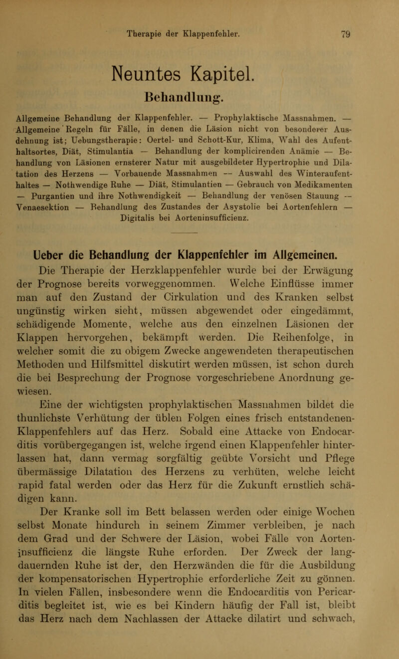 Neuntes Kapitel. Behandlung. Allgemeine Behandlung der Klappenfehler. — Prophylaktische Massnahmen. — Allgemeine' Regeln für Fälle, in denen die Läsion nicht von besonderer Aus- dehnung ist; Uebungstherapie: Oertel- und Schott-Kur, Klima, Wahl des Aufent- haltsortes, Diät, Stimulantia — Behandlung der komplicirenden Anämie — Be- handlung von Läsionen ernsterer Natur mit ausgebildeter Hypertrophie und Dila- tation des Herzens — Vorbauende Massnahmen — Auswahl des Winteraufent- haltes — Nothwendige Ruhe — Diät, Stimulantien — Gebrauch von Medikamenten — Purgantien und ihre Notwendigkeit — Behandlung der venösen Stauung — Venaesektion — Behandlung des Zustandes der Asystolie bei Aortenfehlern — Digitalis bei Aorteninsufficienz. Ueber die Behandlung der Klappenfehler im Allgemeinen. Die Therapie der Herzklappenfehler wurde bei der Erwägung der Prognose bereits vorweggenommen. Welche Einflüsse immer man auf den Zustand der Cirkulation und des Kranken selbst ungünstig wirken sieht, müssen abgewendet oder eingedämmt, schädigende Momente, welche aus den einzelnen Läsionen der Klappen hervorgehen, bekämpft werden. Die Reihenfolge, in welcher somit die zu obigem Zwecke angewendeten therapeutischen Methoden und Hilfsmittel diskutirt werden müssen, ist schon durch die bei Besprechung der Prognose vorgeschriebene Anordnung ge- wiesen. Eine der wichtigsten prophylaktischen Massnahmen bildet die thunlichste Verhütung der üblen Folgen eines frisch entstandenen- Klappenfehlers auf das Herz. Sobald eine Attacke von Endocar- ditis vorübergegangen ist, welche irgend einen Klappenfehler hinter- lassen hat, dann vermag sorgfältig geübte Vorsicht und Pflege übermässige Dilatation des Herzens zu verhüten, welche leicht rapid fatal werden oder das Herz für die Zukunft ernstlich schä- digen kann. Der Kranke soll im Bett belassen werden oder einige Wochen selbst Monate hindurch in seinem Zimmer verbleiben, je nach dem Grad und der Schwere der Läsion, wobei Fälle von Aorten- insufficienz die längste Ruhe erforden. Der Zweck der lang- dauernden Ruhe ist der, den Herzwänden die für die Ausbildung der kompensatorischen Hypertrophie erforderliche Zeit zu gönnen. In vielen Fällen, insbesondere wenn die Endocarditis von Pericar- ditis begleitet ist, wie es bei Kindern häufig der Fall ist, bleibt das Herz nach dem Nachlassen der Attacke dilatirt und schwach,