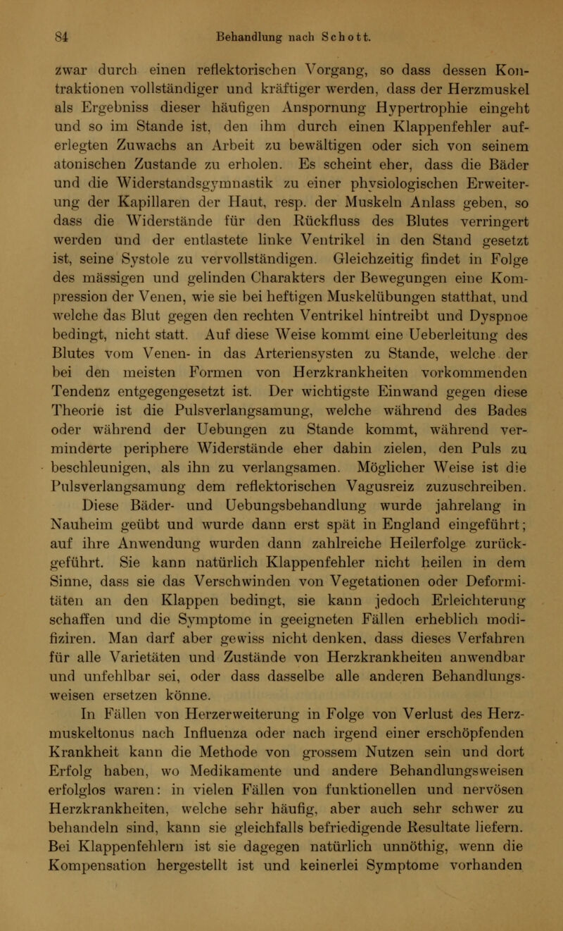 zwar durch einen reflektorischen Vorgang, so dass dessen Kon- traktionen vollständiger und kräftiger werden, dass der Herzmuskel als Ergebniss dieser häufigen Anspornung Hypertrophie eingeht und so im Stande ist, den ihm durch einen Klappenfehler auf- erlegten Zuwachs an Arbeit zu bewältigen oder sich von seinem atonischen Zustande zu erholen. Es scheint eher, dass die Bäder und die Widerstandsgymnastik zu einer physiologischen Erweiter- ung der Kapillaren der Haut, resp. der Muskeln Anlass geben, so dass die Widerstände für den Rückfluss des Blutes verringert werden und der entlastete linke Ventrikel in den Stand gesetzt ist, seine Systole zu vervollständigen. Gleichzeitig findet in Folge des massigen und gelinden Charakters der Bewegungen eine Kom- pression der Venen, wie sie bei heftigen Muskelübungen statthat, und welche das Blut gegen den rechten Ventrikel hintreibt und Dyspnoe bedingt, nicht statt. Auf diese Weise kommt eine Ueberleitung des Blutes vom Venen- in das Arteriensysten zu Stande, welche der bei den meisten Formen von Herzkrankheiten vorkommenden Tendenz entgegengesetzt ist. Der wichtigste Einwand gegen diese Theorie ist die Pulsverlangsamung, welche während des Bades oder während der Uebungen zu Stande kommt, während ver- minderte periphere Widerstände eher dahin zielen, den Puls zu beschleunigen, als ihn zu verlangsamen. Möglicher Weise ist die Pulsverlangsamung dem reflektorischen Vagusreiz zuzuschreiben. Diese Bäder- und Uebungsbehandlung wurde jahrelang in Nauheim geübt und wurde dann erst spät in England eingeführt; auf ihre Anwendung wurden dann zahlreiche Heilerfolge zurück- geführt. Sie kann natürlich Klappenfehler nicht heilen in dem Sinne, dass sie das Verschwinden von Vegetationen oder Deformi- täten an den Klappen bedingt, sie kann jedoch Erleichterung schaffen und die Symptome in geeigneten Fällen erheblich modi- flziren. Man darf aber gewiss nicht denken, dass dieses Verfahren für alle Varietäten und Zustände von Herzkrankheiten anwendbar und unfehlbar sei, oder dass dasselbe alle anderen Behandlungs- weisen ersetzen könne. In Fällen von Herzerweiterung in Folge von Verlust des Herz- muskeltonus nach Influenza oder nach irgend einer erschöpfenden Krankheit kann die Methode von grossem Nutzen sein und dort Erfolg haben, wo Medikamente und andere Behandlungsweisen erfolglos waren: in vielen Fällen von funktionellen und nervösen Herzkrankheiten, welche sehr häufig, aber auch sehr schwer zu behandeln sind, kann sie gleichfalls befriedigende Resultate liefern. Bei Klappenfehlern ist sie dagegen natürlich unnöthig, wenn die Kompensation hergestellt ist und keinerlei Symptome vorhanden