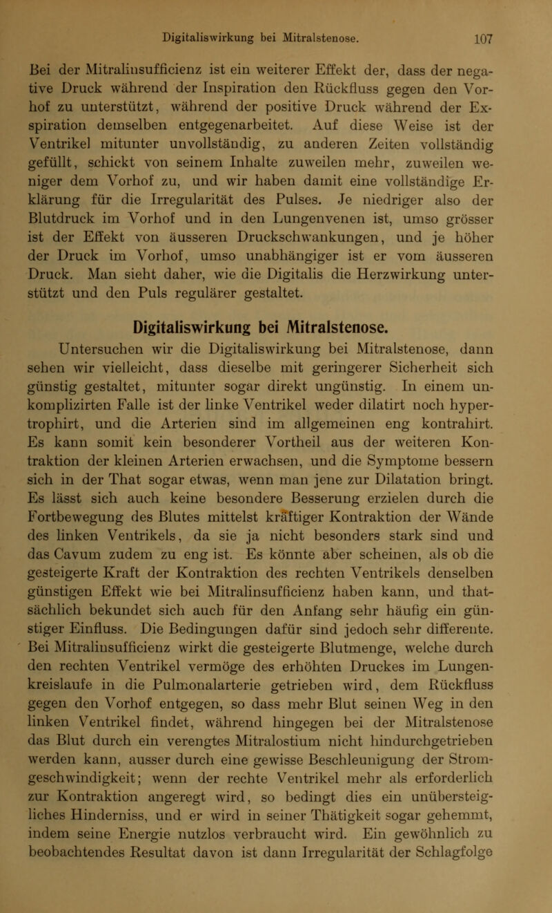 Bei der Mitralinsufficienz ist ein weiterer Effekt der, dass der nega- tive Druck während der Inspiration den Rückfluss gegen den Vor- hof zu unterstützt, während der positive Druck während der Ex- spiration demselben entgegenarbeitet. Auf diese Weise ist der Ventrikel mitunter unvollständig, zu anderen Zeiten vollständig gefüllt, schickt von seinem Inhalte zuweilen mehr, zuweilen we- niger dem Vorhof zu, und wir haben damit eine vollständige Er- klärung für die Irregularität des Pulses. Je niedriger also der Blutdruck im Vorhof und in den Lungenvenen ist, umso grösser ist der Effekt von äusseren Druckschwankungen, und je höher der Druck im Vorhof, umso unabhängiger ist er vom äusseren Druck. Man sieht daher, wie die Digitalis die Herzwirkung unter- stützt und den Puls regulärer gestaltet. Digitaliswirkung bei Mitralstenose. Untersuchen wir die Digitaliswirkung bei Mitralstenose, dann sehen wir vielleicht, dass dieselbe mit geringerer Sicherheit sich günstig gestaltet, mitunter sogar direkt ungünstig. In einem un- komplizirten Falle ist der linke Ventrikel weder dilatirt noch hyper- trophirt, und die Arterien sind im allgemeinen eng kontrahirt. Es kann somit kein besonderer Vortheil aus der weiteren Kon- traktion der kleinen Arterien erwachsen, und die Symptome bessern sich in der That sogar etwas, wenn man jene zur Dilatation bringt. Es lässt sich auch keine besondere Besserung erzielen durch die Fortbewegung des Blutes mittelst kräftiger Kontraktion der Wände des linken Ventrikels, da sie ja nicht besonders stark sind und das Cavum zudem zu eng ist. Es könnte aber scheinen, als ob die gesteigerte Kraft der Kontraktion des rechten Ventrikels denselben günstigen Effekt wie bei Mitralinsufficienz haben kann, und that- sächlich bekundet sich auch für den Anfang sehr häufig ein gün- stiger Einfluss. Die Bedingungen dafür sind jedoch sehr differente. Bei Mitralinsufficienz wirkt die gesteigerte Blutmenge, welche durch den rechten Ventrikel vermöge des erhöhten Druckes im Lungen- kreislaufe in die Pulmonalarterie getrieben wird, dem Rückfluss gegen den Vorhof entgegen, so dass mehr Blut seinen Weg in den linken Ventrikel findet, während hingegen bei der Mitralstenose das Blut durch ein verengtes Mitralostium nicht hindurchgetrieben werden kann, ausser durch eine gewisse Beschleunigung der Strom- geschwindigkeit; wenn der rechte Ventrikel mehr als erforderlich zur Kontraktion angeregt wird, so bedingt dies ein unübersteig- liches Hinderniss, und er wird in seiner Thätigkeit sogar gehemmt, indem seine Energie nutzlos verbraucht wird. Ein gewöhnlich zu beobachtendes Resultat davon ist dann Irregularität der Schlagfolge