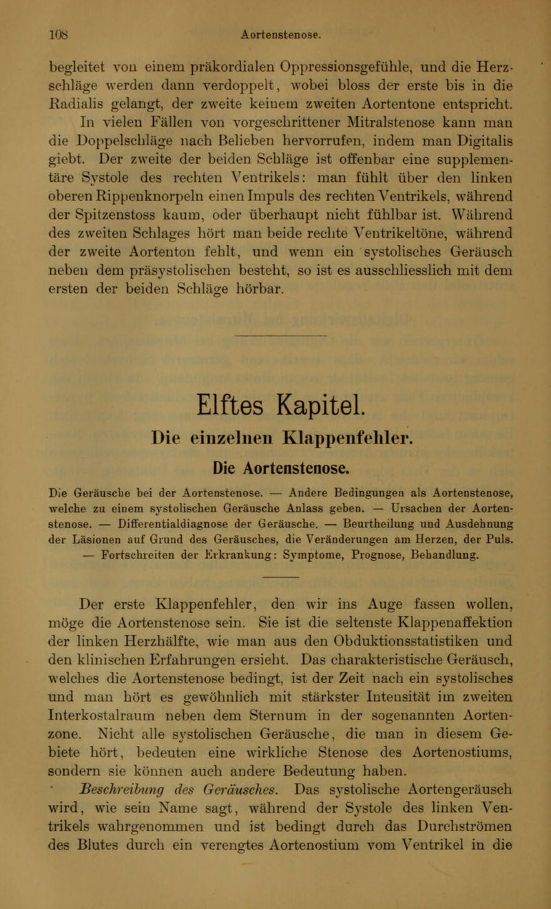 löiS Aortenstenose. begleitet von einem präkordialen Oppressionsgefühle, und die Herz- schläge werden dann verdoppelt, wobei bloss der erste bis in die Radialis gelangt, der zweite keinem zweiten Aortentone entspricht. In vielen Fällen von vorgeschrittener Mitralstenose kann man die Doppelschläge nach Belieben hervorrufen, indem man Digitalis giebt. Der zweite der beiden Schläge ist offenbar eine supplemen- täre Svstole des rechten Ventrikels: man fühlt über den linken oberen Rippenknorpeln einen Impuls des rechten Ventrikels, während der Spitzenstoss kaum, oder überhaupt nicht fühlbar ist. Während des zweiten Schlages hört man beide rechte Ventrikeltöne, während der zweite Aortenton fehlt, und wenn ein systolisches Geräusch neben dem präsystolischen besteht, so ist es ausschliesslich mit dem ersten der beiden Schläge hörbar. Elftes Kapitel. Die einzelnen Klappenfehler. Die Aortenstenose. Die Geräusche bei der Aortenstenose. — Andere Bedingungen als Aortenstenose, welche zu einem systolischen Geräusche Anlass geben. — Ursachen der Aorten- stenose. — Differentialdiagnose der Geräusche. — Beurtheilung und Ausdehnung der Läsionen auf Grund des Geräusches, die Veränderungen am Herzen, der Puls. — Fortschreiten der Erkrankung: Symptome, Prognose, Behandlung. Der erste Klappenfehler, den wir ins Auge fassen wollen, möge die Aortenstenose sein. Sie ist die seltenste Klappenaffektion der linken Herzhälfte, wie man aus den Obduktionsstatistiken und den klinischen Erfahrungen ersieht. Das charakteristische Geräusch, welches die Aortenstenose bedingt, ist der Zeit nach ein systolisches und man hört es gewöhnlich mit stärkster Inteusität im zweiten Interkostalraum neben dem Sternum in der sogenannten Aorten- zone. Nicht alle systolischen Geräusche, die mau in diesem Ge- biete hört, bedeuten eine wirkliche Stenose des Aortenostiums, sondern sie können auch andere Bedeutung haben. Beschreibung des Geräusches. Das systolische Aortengeräusch wird, wie sein Name sagt, während der Systole des linken Ven- trikels wahrgenommen und ist bedingt durch das Durchströmen des Blutes durch ein verengtes Aortenostium vom Ventrikel in die