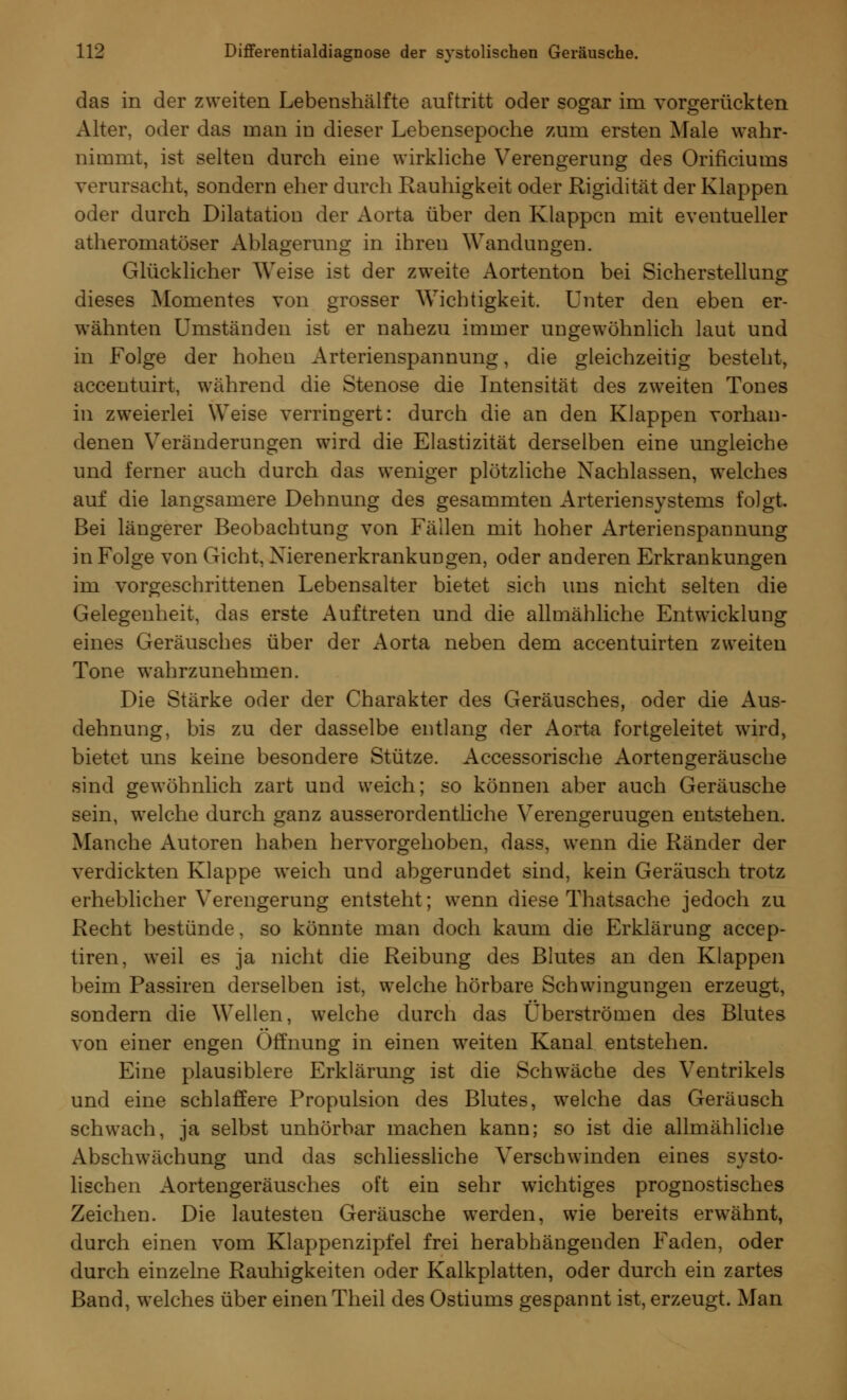 das in der zweiten Lebenshälfte auftritt oder sogar im vorgerückten Alter, oder das man in dieser Lebensepoche zum ersten Male wahr- nimmt, ist selten durch eine wirkliche Verengerung des Orificiums verursacht, sondern eher durch Rauhigkeit oder Rigidität der Klappen oder durch Dilatation der Aorta über den Klappen mit eventueller atheromatöser Ablagerung in ihren Wandungen. Glücklicher Weise ist der zweite Aortenton bei Sicherstellung dieses Momentes von grosser Wichtigkeit. Unter den eben er- wähnten Umständen ist er nahezu immer ungewöhnlich laut und in Folge der hohen Arterienspannung, die gleichzeitig besteht, accentuirt, während die Stenose die Intensität des zweiten Tones in zweierlei Weise verringert: durch die an den Klappen vorhan- denen Veränderungen wird die Elastizität derselben eine ungleiche und ferner auch durch das weniger plötzliche Nachlassen, welches auf die langsamere Dehnung des gesammten Arterien Systems folgt. Bei längerer Beobachtung von Fällen mit hoher Arterienspannung in Folge von Gicht, Xierenerkrankungen, oder anderen Erkrankungen im vorgeschrittenen Lebensalter bietet sich uns nicht selten die Gelegenheit, das erste Auftreten und die allmähliche Entwicklung eines Geräusches über der Aorta neben dem accentuirten zweiten Tone wahrzunehmen. Die Stärke oder der Charakter des Geräusches, oder die Aus- dehnung, bis zu der dasselbe entlang der Aorta fortgeleitet wird, bietet uns keine besondere Stütze. Accessorische Aortengeräusche sind gewöhnlich zart und weich; so können aber auch Geräusche sein, welche durch ganz ausserordentliche Verengeruugen entstehen. Manche Autoren haben hervorgehoben, dass, wenn die Ränder der verdickten Klappe weich und abgerundet sind, kein Geräusch trotz erheblicher Verengerung entsteht; wenn diese Thatsache jedoch zu Recht bestünde, so könnte man doch kaum die Erklärung aeeep- tiren, weil es ja nicht die Reibung des Blutes an den Klappen beim Passiren derselben ist, welche hörbare Schwingungen erzeugt, sondern die Wellen, welche durch das Überströmen des Blutes von einer engen Öffnung in einen weiten Kanal entstehen. Eine plausiblere Erklärung ist die Schwäche des Ventrikels und eine schlaffere Propulsion des Blutes, welche das Geräusch schwach, ja selbst unhörbar machen kann; so ist die allmähliche Abschwächung und das schliessliche Verschwinden eines systo- lischen Aortengeräusches oft ein sehr wichtiges prognostisches Zeichen. Die lautesten Geräusche werden, wie bereits erwähnt, durch einen vom Klappenzipfel frei herabhängenden Faden, oder durch einzelne Rauhigkeiten oder Kalkplatten, oder durch ein zartes Band, welches über einen Theil des Ostiums gespannt ist, erzeugt. Man