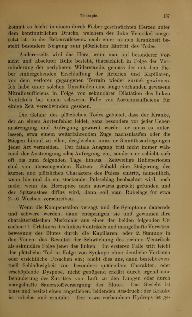 kommt es leicht in einem durch Fieber geschwächten Herzen unter dem kontinuirlichen Drucke, welchem der linke Ventrikel ausge- setzt ist; in der Rekonvalescenz nach einer akuten Krankheit be- steht besondere Neigung zum plötzlichen Eintritt des Todes. Andererseits wird das Herz, wenn man auf besonderer Vor- sicht und absoluter Ruhe besteht, thatsächlich in Folge der Ver- minderung der peripheren Widerstände, gemäss der mit dem Fie- ber einhergehenden Erschlaffung der Arterien und Kapillaren, von dem verloren gegangenen Terrain wieder zurück gewinnen. Ich habe unter solchen Umständen eine lange vorhanden gewesene Mitralinsufficienz in Folge von sekundärer Dilatation des linken Ventrikels bei einem schweren Falle von Aorteninsufficienz für einige Zeit verschwinden gesehen. Die Gefahr des plötzlichen Todes gebietet, dass der Kranke, der an einem Aortenfehler leidet, ganz besonders vor jeder Ueber- anstrengung und Aufregung gewarnt werde: er muss es unter- lassen, etwa einem weiterfahrenden Zuge nachzulaufen oder die Stiegen hinauf zu eilen, desgleichen muss er Gemüthsaufregungen jeder Art vermeiden. Der fatale Ausgang tritt nicht immer wäh- rend der Anstrengung oder Aufregung ein, sondern er schiebt sich oft bis zum folgenden Tage hinaus. Zeitweilige Ruheperioden sind von überzeugendem Nutzen. Sobald eine Steigerung des kurzen und plötzlichen Charakters des Pulses eintritt, namentlich, wenn hie und da ein stockender Pulsschlag beobachtet wird, noch mehr, wenn die Herzspitze nach auswärts gerückt gefunden und der Spitzenstoss diffus wird, dann soll man Ruhelage für etwa 2—6 Wochen vorschreiben. Wenn die Kompensation versagt und die Symptome dauernde und schwere werden, dann entspringen sie und gewinnen ihre charakteristischen Merkmale aus einer der beiden folgenden Ur- sachen : 1. Erlahmen des linken Ventrikels und mangelhafte Vorwärts- bewegung des Blutes durch die Kapillaren, oder 2. Stauung in den Venen, das Resultat der Schwächung des rechten Ventrikels als sekundäre Folge jener des linken. Im ersteren Falle tritt leicht der plötzliche Tod in Folge von Synkope ohne deutliche Vorboten oder ersichtliche Ursachen ein; bleibt dies aus, dann besteht even- tuell Schlaflosigkeit von besonders quälendem Charakter, oder erschöpfende Dyspnoe, nicht genügend erklärt durch irgend eine Behinderung des Zutrittes von Luft zu den Lungen oder durch mangelhafte Sauerstoffversorgung des Blutes. Das Gesicht ist blass und besitzt einen ängstlichen, leidenden Ausdruck; der Kranke ist ruhelos und ermüdet. Der etwa vorhandene Hydrops ist ge-