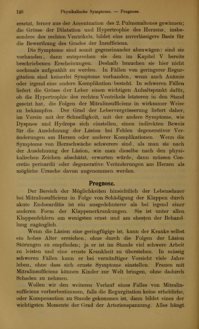 ersetzt, ferner aus der Accentuation des 2. Pulmonaltones gewinnen; die Grösse der Dilatation und Hypertrophie des Herzens, insbe- sondere des rechten Ventrikels, bildet eine zuverlässigere Basis für die Bewerthung des Grades der Insuffizienz. Die Symptome sind somit gegeneinander abzuwägen: sind sie vorhanden, dann entsprechen sie den im Kapitel V bereits beschriebenen Erscheinungen. Deshalb brauchen sie hier nicht nochmals aufgezählt zu werden. In Fällen von geringerer Regur- gitation sind keinerlei Symptome vorhanden, wenn auch Anämie oder irgend eine andere Komplikation besteht. In schweren Fällen liefert die Grösse der Leber einen wichtigen Anhaltspunkt dafür, ob die Hypertrophie des rechten Ventrikels letzteren in den Stand gesetzt hat, die Folgen der Mitralinsufficienz in wirksamer Weise zu bekämpfen. Der Grad der Lebervergrösserung liefert daher, im Verein mit der Schnelligkeit, mit der andere Symptome, wie Dyspnoe und Hydrops sich einstellen, einen indirekten Beweis für die Ausdehnung der Läsion bei Fehlen degenerativer Ver- änderungen am Herzen oder anderer Komplikationen. Wenn die Symptome von Herzschwäche schwerere sind, als man sie nach der Ausdehnung der Läsion, wie man dieselbe nach den plrysi- kalischen Zeichen abschätzt, erwarten würde, dann müssen Con- creto pericardii oder degenerative Veränderungen am Herzen als mögliche Ursache davon angenommen werden. Prognose. Der Bereich der Möglichkeiten hinsichtlich der Lebensdauer bei Mitralinsufficienz in Folge von Schädigung der Klappen durch akute Endocarditis ist ein ausgedehnterer als bei irgend einer anderen Form der Klappenerkrankungen. Sie ist unter allen Klappenfehlern am wenigsten ernst und am ehesten der Behand- lung zugänglich. Wenn die Läsion eine geringfügige ist, kann der Kranke selbst ein hohes Alter erreichen, ohne durch die Folgen der Läsion Störungen zu empfinden; ja er ist im Stande viel schwere Arbeit zu leisten und eine ernste Krankheit zu überstehen. In massig schweren Fällen kann er bei vernünftiger Vorsicht viele Jahre leben, ohne dass sich ernste Symptome einstellen. Frauen mit Mitralinsufficienz können Kinder zur Welt bringen, ohne dadurch Schaden zu nehmen. Wollen wir den weiteren Verlauf eines Falles von Mitralin- sufficienz vorherbestimmen, falls die Regurgitation keine erhebliche, oder Kompensation zu Stande gekommen ist, dann bildet eines der wichtigsten Momente der Grad der Arterienspannung. Alles hängt