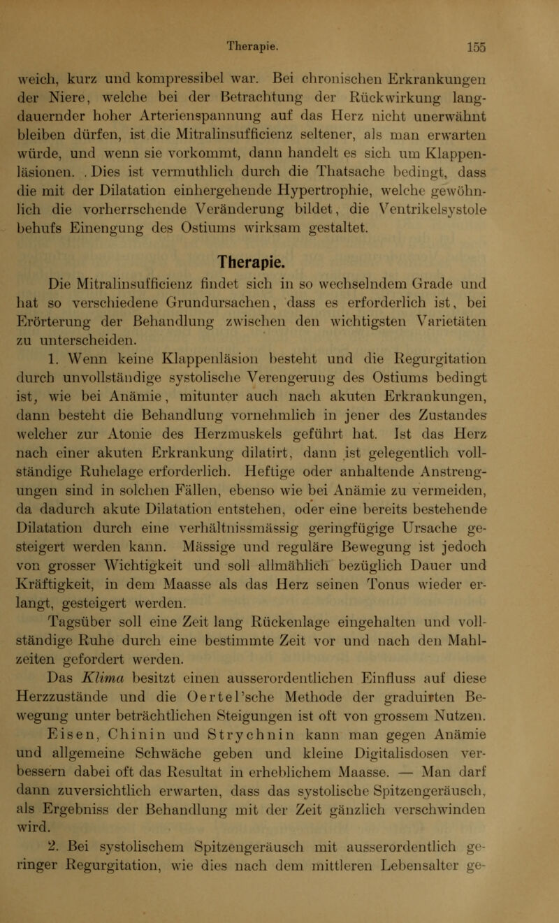 weich, kurz und kompressibel war. Bei chronischen Erkrankungen der Niere, welche bei der Betrachtung der Rückwirkung lang- dauernder hoher Arterienspannung auf das Herz nicht unerwähnt bleiben dürfen, ist die Mitralinsufficienz seltener, als man erwarten würde, und wenn sie vorkommt, dann handelt es sich um Klappen- läsionen. . Dies ist vermuthlich durch die Thatsache bedingt, dass die mit der Dilatation einhergehende Hypertrophie, welche gewöhn- lich die vorherrschende Veränderung bildet, die Ventrikelsystole behufs Einengung des Ostiums wirksam gestaltet. Therapie. Die Mitralinsufficienz findet sich in so wechselndem Grade und hat so verschiedene Grundursachen, dass es erforderlich ist, bei Krörterung der Behandlung zwischen den wichtigsten Varietäten zu unterscheiden. 1. Wenn keine Klappenläsion besteht und die Regurgitation durch unvollständige systolische Verengerung des Ostiums bedingt ist, wie bei Anämie, mitunter auch nach akuten Erkrankungen, dann besteht die Behandlung vornehmlich in jener des Zustandes welcher zur Atonie des Herzmuskels geführt hat. Ist das Herz nach einer akuten Erkrankung dilatirt, dann ist gelegentlich voll- ständige Ruhelage erforderlich. Heftige oder anhaltende Anstreng- ungen sind in solchen Fällen, ebenso wie bei Anämie zu vermeiden, da dadurch akute Dilatation entstehen, oder eine bereits bestehende Dilatation durch eine verhältnissmässig geringfügige Ursache ge- steigert werden kann. Massige und reguläre Bewegung ist jedoch von grosser Wichtigkeit und soll allmählich bezüglich Dauer und Kräftigkeit, in dem Maasse als das Herz seinen Tonus wieder er- langt, gesteigert werden. Tagsüber soll eine Zeit lang Rückenlage eingehalten und voll- ständige Ruhe durch eine bestimmte Zeit vor und nach den Mahl- zeiten gefordert werden. Das Klima besitzt einen ausserordentlichen Einfluss auf diese Herzzustände und die Oertel'sche Methode der graduirten Be- wegung unter beträchtlichen Steigungen ist oft von grossem Nutzen. Eisen, Chinin und Strychnin kann man gegen Anämie und allgemeine Schwäche geben und kleine Digitalisdosen ver- bessern dabei oft das Resultat in erheblichem Maasse. — Man darf dann zuversichtlich erwarten, dass das systolische Spitzengeräusch, als Ergebniss der Behandlung mit der Zeit gänzlich verschwinden wird. 2. Bei systolischem Spitzengeräusch mit ausserordentlich ge- ringer Regurgitation, wie dies nach dem mittleren Lebensalter ge-