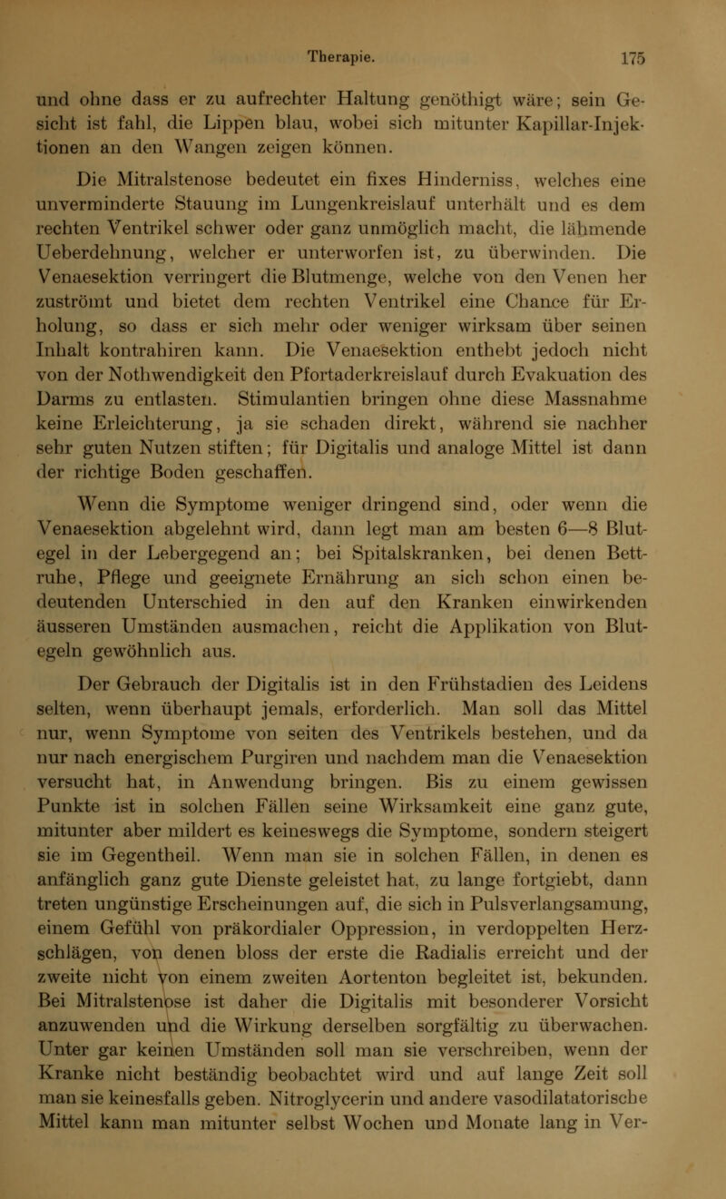 und ohne dass er zu aufrechter Haltung genöthigt wäre; sein Ge- sicht ist fahl, die Lippen blau, wobei sich mitunter Kapillar-Injek- tionen an den Wangen zeigen können. Die Mitralstenose bedeutet ein fixes Hinderniss, welches eine unverminderte Stauung im Lungenkreislauf unterhält und es dem rechten Ventrikel schwer oder ganz unmöglich macht, die lähmende Ueberdehnung, welcher er unterworfen ist, zu überwinden. Die Venaesektion verringert die Blutmenge, welche von den Venen her zuströmt und bietet dem rechten Ventrikel eine Chance für Er- holung, so dass er sich mehr oder weniger wirksam über seinen Inhalt kontrahiren kann. Die Venaesektion enthebt jedoch nicht von der Nothwendigkeit den Pfortaderkreislauf durch Evakuation des Darms zu entlasten. Stimulantien bringen ohne diese Massnahme keine Erleichterung, ja sie schaden direkt, während sie nachher sehr guten Nutzen stiften; für Digitalis und analoge Mittel ist dann der richtige Boden geschaffen. Wenn die Symptome weniger dringend sind, oder wenn die Venaesektion abgelehnt wird, dann legt man am besten 6—8 Blut- egel in der Lebergegend an; bei Spitalskranken, bei denen Bett- ruhe, Pflege und geeignete Ernährung an sich schon einen be- deutenden Unterschied in den auf den Kranken einwirkenden äusseren Umständen ausmachen, reicht die Applikation von Blut- egeln gewöhnlich aus. Der Gebrauch der Digitalis ist in den Frühstadien des Leidens selten, wenn überhaupt jemals, erforderlich. Man soll das Mittel nur, wenn Symptome von Seiten des Ventrikels bestehen, und da nur nach energischem Purgiren und nachdem man die Vrenaesektion versucht hat, in Anwendung bringen. Bis zu einem gewissen Punkte ist in solchen Fällen seine Wirksamkeit eine ganz gute, mitunter aber mildert es keineswegs die Symptome, sondern steigert sie im Gegentheil. Wenn man sie in solchen Fällen, in denen es anfänglich ganz gute Dienste geleistet hat, zu lange fortgiebt, dann treten ungünstige Erscheinungen auf, die sich in Pulsverlangsamung, einem Gefühl von präkordialer Oppression, in verdoppelten Herz- schlägen, von denen bloss der erste die Radialis erreicht und der zweite nicht von einem zweiten Aortenton begleitet ist, bekunden. Bei Mitralstenose ist daher die Digitalis mit besonderer Vorsicht anzuwenden utid die Wirkung derselben sorgfältig zu überwachen. Unter gar keirien Umständen soll man sie verschreiben, wenn der Kranke nicht beständig beobachtet wird und auf lange Zeit soll man sie keinesfalls geben. Nitroglycerin und andere vasodilatatorische Mittel kann man mitunter selbst Wochen und Monate lang in Ver-