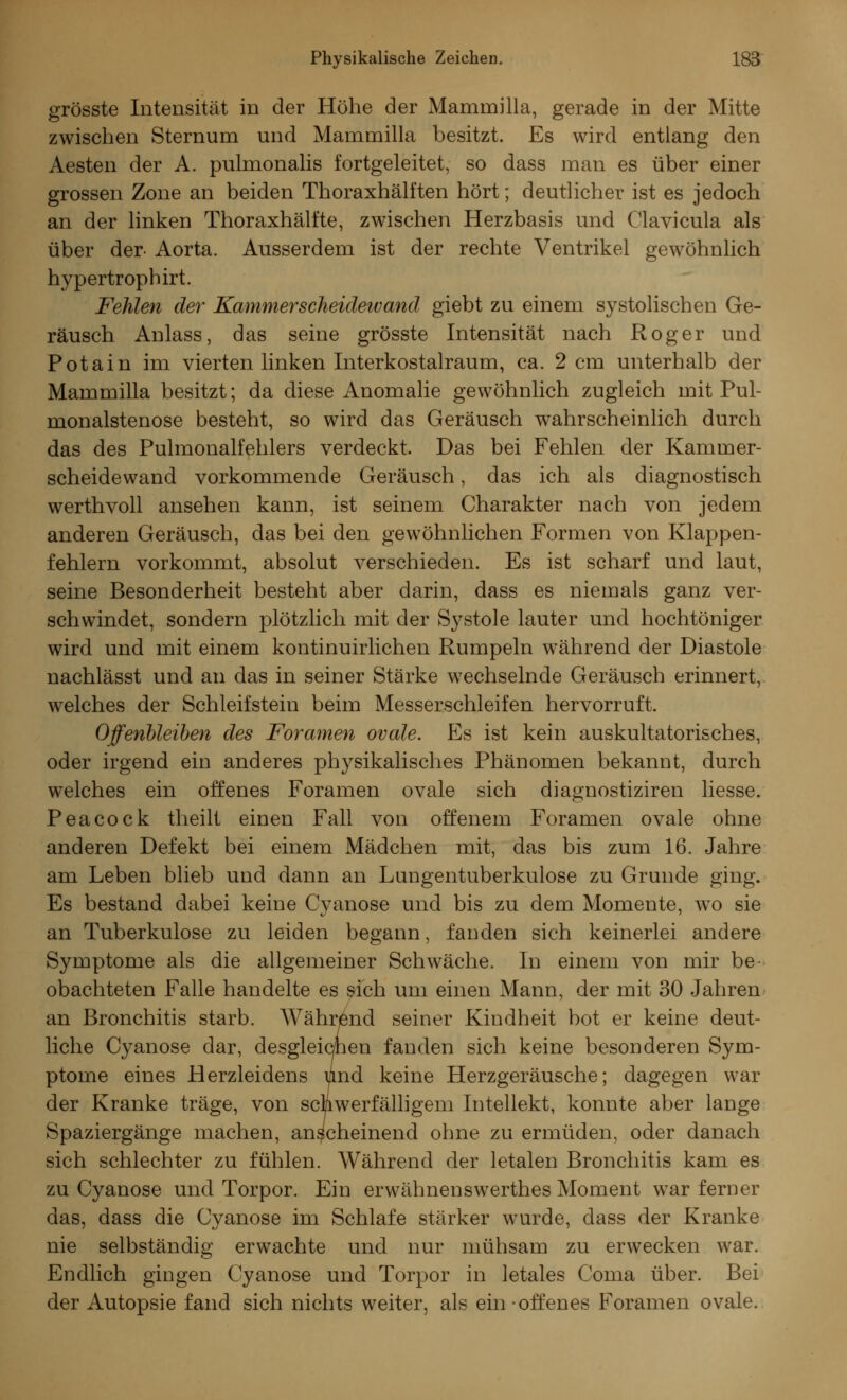 grösste Intensität in der Höhe der Mamrnilla, gerade in der Mitte zwischen Sternum und Mamrnilla besitzt. Es wird entlang den Aesten der A. pulmonalis fortgeleitet, so dass man es über einer grossen Zone an beiden Thoraxhälften hört; deutlicher ist es jedoch an der linken Thoraxhälfte, zwischen Herzbasis und Clavicula als über der- Aorta. Ausserdem ist der rechte Ventrikel gewöhnlich hypertrophirt. Fehlen der Kammer Scheidewand giebt zu einem systolischen Ge- räusch Anlass, das seine grösste Intensität nach Roger und Potain im vierten linken Interkostalraum, ca. 2 cm unterhalb der Mamrnilla besitzt; da diese Anomalie gewöhnlich zugleich mit Pul- monalstenose besteht, so wird das Geräusch wahrscheinlich durch das des Pulmonalfehlers verdeckt. Das bei Fehlen der Kammer- scheidewand vorkommende Geräusch, das ich als diagnostisch werthvoll ansehen kann, ist seinem Charakter nach von jedem anderen Geräusch, das bei den gewöhnlichen Formen von Klappen- fehlern vorkommt, absolut verschieden. Es ist scharf und laut, seine Besonderheit besteht aber darin, dass es niemals ganz ver- schwindet, sondern plötzlich mit der Systole lauter und hochtöniger wird und mit einem kontinuirlichen Rumpeln während der Diastole nachlässt und an das in seiner Stärke wechselnde Geräusch erinnert, welches der Schleifstein beim Messerschleifen hervorruft. Offenbleiben des Foramen ovale. Es ist kein auskultatorisches, oder irgend ein anderes physikalisches Phänomen bekannt, durch welches ein offenes Foramen ovale sich diagnostiziren Hesse. Peacock theilt einen Fall von offenem Foramen ovale ohne anderen Defekt bei einem Mädchen mit, das bis zum 16. Jahre am Leben blieb und dann an Lungentuberkulose zu Grunde ging. Es bestand dabei keine Cyanose und bis zu dem Momente, wo sie an Tuberkulose zu leiden begann, fanden sich keinerlei andere Symptome als die allgemeiner Schwäche. In einem von mir be obachteten Falle handelte es sich um einen Mann, der mit 30 Jahren an Bronchitis starb. Während seiner Kindheit bot er keine deut- liche Cyanose dar, desgleichen fanden sich keine besonderen Sym- ptome eines Herzleidens und keine Herzgeräusche; dagegen war der Kranke träge, von schwerfälligem Intellekt, konnte aber lange Spaziergänge machen, anscheinend ohne zu ermüden, oder danach sich schlechter zu fühlen. Während der letalen Bronchitis kam es zu Cyanose und Torpor. Ein erwähnenswerthes Moment war ferner das, dass die Cyanose im Schlafe stärker wurde, dass der Kranke nie selbständig erwachte und nur mühsam zu erwecken war. Endlich gingen Cyanose und Torpor in letales Coma über. Bei der Autopsie fand sich nichts weiter, als ein-offenes Foramen ovale.