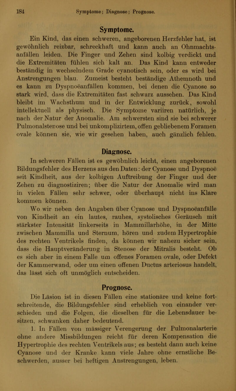 Symptome. Ein Kind, das einen schweren, angeborenen Herzfehler hat, ist gewöhnlich reizbar, schreckhaft und kann auch an Ohnmachts- anfällen leiden. Die Finger und Zehen sind kolbig verdickt und die Extremitäten fühlen sich kalt an. Das Kind kann entweder beständig in wechselndem Grade cyanotisch sein, oder es wird bei Anstrengungen blau. Zumeist besteht beständige Athemnoth und es kann zu Dyspnoeanfällen kommen, bei denen die Cyanose so stark wird, dass die Extremitäten fast schwarz aussehen. Das Kind bleibt im Wachsthum und in der Entwicklung zurück, sowohl intellektuell als physisch. Die Symptome variiren natürlich, je nach der Natur der Anomalie. Am schwersten sind sie bei schwerer Pulmonalstenose und bei unkomplizirtem, offen gebliebenem Foramen ovale können sie, wie wir gesehen haben, auch gänzlich fehlen. Diagnose. In schweren Fällen ist es gewöhnlich leicht, einen angeborenen Bildungsfehler des Herzens aus den Daten: der Cyanose und Dyspnoe seit Kindheit, aus der kolbigen Auftreibung der Finger und der Zehen zu diagnostiziren; über die Natur der Anomalie wird man in vielen Fällen sehr schwer, oder überhaupt nicht ins Klare kommen können. Wo wir neben den Angaben über Cyanose und Dyspnoeanfälle von Kindheit an ein lautes, rauhes, systolisches Geräusch mit stärkster Intensität linkerseits in Mammillarhöhe, in der Mitte zwischen Mammilla und Sternum, hören und zudem Hypertrophie des rechten Ventrikels finden, da können wir nahezu sicher sein, dass die Hauptveränderung in Stenose der Mitralis besteht. Ob es sich aber in einem Falle um offenes Foramen ovale, oder Defekt der Kammerwand, oder um einen offenen Ductus arteriosus handelt, das lässt sich oft unmöglich entscheiden. Prognose. Die Läsion ist in diesen Fällen eine stationäre und keine fort- schreitende, die Bildungsfehler sind erheblich von einander ver- schieden und die Folgen, die dieselben für die Lebensdauer be- sitzen, schwanken daher bedeutend. 1. In Fällen von massiger Verengerung der Pulmonalarterie ohne andere Missbildungen reicht für deren Kompensation die Hypertrophie des rechten Ventrikels aus; es besteht dann auch keine Cyanose und der Kranke kann viele Jahre ohne ernstliche Be- schwerden, ausser bei heftigen Anstrengungen, leben.