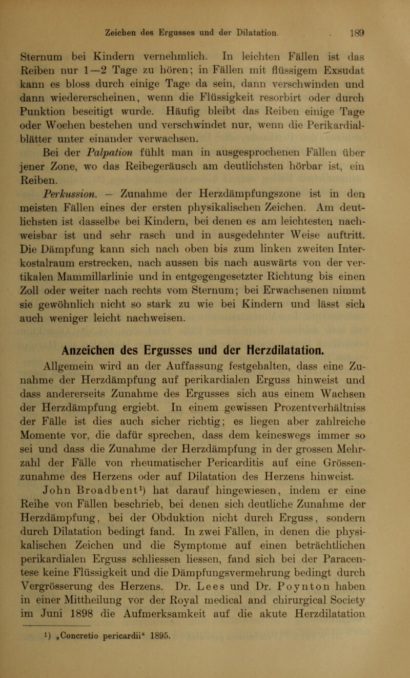 Sternum bei Kindern vernehmlich. In leichten Fällen ist das Reiben nur 1—2 Tage zu hören; in Fällen mit flüssigem Exsudat kann es bloss durch einige Tage da sein, dann verschwinden und dann wiedererscheinen, wenn die Flüssigkeit resorbirt oder durch Punktion beseitigt wurde. Häufig bleibt das Reiben einige Tage oder Wochen bestehen und verschwindet nur, wenn die Perikardial- blätter unter einander verwachsen. Bei der Palpation fühlt man in ausgesprochenen Fällen über jener Zone, wo das Reibegeräusch am deutlichsten hörbar ist, ein Reiben. Perkussion. — Zunahme der Herzdämpfungszone ist in den meisten Fällen eines der ersten physikalischen Zeichen. Am deut- lichsten ist dasselbe bei Kindern, bei denen es am leichtesten nach- weisbar ist und sehr rasch und in ausgedehnter Weise auftritt. Die Dämpfung kann sich nach oben bis zum linken zweiten Inter- kostalraum erstrecken, nach aussen bis nach auswärts von der ver- tikalen Mammillarlinie und in entgegengesetzter Richtung bis einen Zoll oder weiter nach rechts vom Sternum; bei Erwachsenen nimmt sie gewöhnlich nicht so stark zu wie bei Kindern und lässt sich auch weniger leicht nachweisen. Anzeichen des Ergusses und der Herzdilatation. Allgemein wird an der Auffassung festgehalten, dass eine Zu- nahme der Herzdämpfung auf perikardialen Erguss hinweist und dass andererseits Zunahme des Ergusses sich aus einem Wachsen der Herzdämpfung ergiebt. In einem gewissen Prozentverhältniss der Fälle ist dies auch sicher richtig; es liegen aber zahlreiche Momente vor, die dafür sprechen, dass dem keineswegs immer so sei und dass die Zunahme der Herzdämpfung in der grossen Mehr- zahl der Fälle von rheumatischer Pericarditis auf eine Grössen- zunahme des Herzens oder auf Dilatation des Herzens hinweist. John Broadbent1) hat darauf hingewiesen, indem er eine Reihe von Fällen beschrieb, bei denen sich deutliche Zunahme der Herzdämpfung, bei der Obduktion nicht durch Erguss, sondern durch Dilatation bedingt fand. In zwei Fällen, in denen die physi- kalischen Zeichen und die Symptome auf einen beträchtlichen perikardialen Erguss schliessen liessen, fand sich bei der Paracen- tese keine Flüssigkeit und die Dämpfungsvermehrung bedingt durch Vergrösserung des Herzens. Dr. Lees und Dr. Poynton haben in einer Mittheilung vor der Royal medical and chirurgical Society im Juni 1898 die Aufmerksamkeit auf die akute Herzdilatation !) „Concretio pericardii 1895.