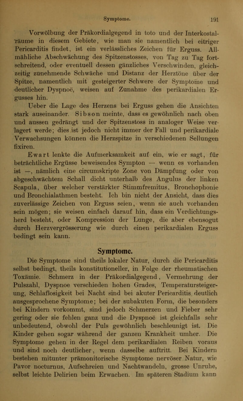 Vorwölbung der Präkordialgegend in toto und der Interkostal- Täume in diesem Gebiete, wie man sie namentlich bei eitriger Pericarditis findet, ist ein verlässliches Zeichen für Erguss. All- mähliche Abschwächung des Spitzenstosses, von Tag zu Tag fort- schreitend, oder eventuell dessen gänzliches Verschwinden, gleich- zeitig zunehmende Schwäche und Distanz der Herztöne über der Spitze, namentlich mit gesteigerter Schwere der Symptome und deutlicher Dyspnoe, weisen auf Zunahme des perikardialen Er- gusses hin. Ueber die Lage des Herzens bei Erguss gehen die Ansichten stark auseinander. Sibson meinte, dass es gewöhnlich nach oben und aussen gedrängt und der Spitzenstoss in analoger Weise ver- lagert werde; dies ist jedoch nicht immer der Fall und perikardiale Verwachsungen können die Herzspitze in verschiedenen Seilungen fixiren. Ewart lenkte die Aufmerksamkeit auf ein, wie er sagt, für beträchtliche Ergüsse beweisendes Sympton — wenn es vorhanden ist —, nämlich eine circumskripte Zone von Dämpfung oder von abgeschwächtem Schall dicht unterhalb des Angulus der linken Scapula, über welcher verstärkter Stirnmfremitus, Bronchophonie und Bronchialathmen besteht. Ich bin nicht der Ansicht, dass dies zuverlässige Zeichen von Erguss seien, wenn sie auch vorhanden sein mögen; sie weisen einfach darauf hin, dass ein Verdichtungs- herd besteht, oder Kompression der Lunge, die aber ebensogut durch Herzvergrösserung wie durch einen perikardialen Erguss bedingt sein kann. Symptome. Die Symptome sind theils lokaler Natur, durch die Pericarditis selbst bedingt, theils konstitutioneller, in Folge der rheumatischen Toxämie. Schmerz in der Präkordialgegend, Vermehrung der Pulszahl, Dyspnoe verschieden hohen Grades, Temperatursteiger- ung, Schlaflosigkeit bei Nacht sind bei akuter Pericarditis deutlich ausgesprochene Symptome; bei der subakuten Form, die besonders bei Kindern vorkommt, sind jedoch Schmerzen und Fieber sehr gering oder sie fehlen ganz und die Dyspnoe ist gleichfalls sehr unbedeutend, obwohl der Puls gewöhnlich beschleunigt ist. Die Kinder gehen sogar während der ganzen Krankheit umher. Die Symptome gehen in der Regel dem perikardialen Reiben voraus und sind noch deutlicher, wenn dasselbe auftritt. Bei Kindern bestehen mitunter prämonitorische Symptome nervöser Natur, wie Pavor nocturnus, Aufschreien und Nachtwandeln, grosse Unruhe, selbst leichte Delirien beim Erwachen. Im späteren Stadium kann