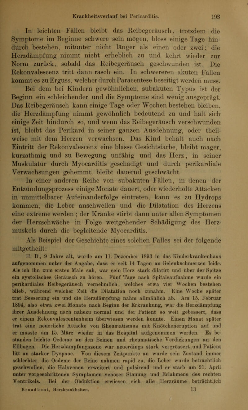 In leichten Fällen bleibt das Reibegeräusch, trotzdem die Symptome im Beginne schwere sein mögen, bloss einige Tage hin- durch bestehen, mitunter nicht länger als einen oder zwei; die Herzdämpfung nimmt nicht erheblich zu und kehrt wieder zur Norm zurück, sobald das Reibegeräusch geschwunden ist. Die Rekonvalescenz tritt dann rasch ein. In schwereren akuten Fällen kommt es zuErguss, welcher durch Paracentese beseitigt werden muss. Bei dem bei Kindern gewöhnlichen, subakuten Typus ist der Beginn ein schleichender und die Symptome sind wenig ausgeprägt. Das Reibegeräusch kann einige Tage oder Wochen bestehen bleiben, die Herzdämpfung nimmt gewöhnlich bedeutend zu und hält sich einige Zeit hindurch so, und wenn das Reibegeräusch verschwunden ist, bleibt das Perikard in seiner ganzen Ausdehnung, oder theil- weise mit dem Herzen verwachsen. Das Kind behält auch nach Eintritt der Rekonvalescenz eine blasse Gesichtsfarbe, bleibt mager, kurzathmig und zu Bewegung unfähig und das Herz, in seiner Muskulatur durch Myocarditis geschädigt und durch perikardiale Verwachsungen gehemmt, bleibt dauernd geschwächt. In einer anderen Reihe von subakuten Fällen, in denen der Entzündungsprozess einige Monate dauert, oder wiederholte Attacken in unmittelbarer Aufeinanderfolge eintreten, kann es zu Hydrops kommen, die Leber anschwellen und die Dilatation des Herzens eine extreme werden ; der Kranke stirbt dann unter allen Symptomen der Herzschwäche in Folge weitgehender Schädigung des Herz- muskels durch die begleitende Myocarditis. Als Beispiel der Geschichte eines solchen Falles sei der folgende mitgetheilt: H. D., 9 Jahre alt, wurde am 11. Dezember 1893 in das Kinderkrankenhaus aufgenommen unter der Angabe, dass er seit 14 Tagen an Gelenkschmerzen leide. Als ich ihn zum ersten Male sah, war sein Herz stark dilatirt und über der Spitze ein systolisches Geräusch zu hören. Fünf Tage nach Spitalsaufnahme wurde ein perikardiales Reibegeräusch vernehmlich, welches etwa vier Wochen bestehen blieb, während welcher Zeit die Dilatation noch zunahm. Eine Woche später trat Besserung ein und die Herzdämpfung nahm allmählich ab. Am 15. Februar 1894, also etwa zwei Monate nach Beginn der Erkrankung, war die Herzdämpfung ihrer Ausdehnung nach nahezu normal und der Patient so weit gebessert, dass er einem Rekonvalescentenheim überwiesen werden konnte. Einen Monat später trat eine neuerliche Attacke von Rheumatismus mit Knötcheneruption auf und er musste am 15. März wieder in das Hospital aufgenommen werden. Es be- standen leichte Oedeme an den Beinen und rheumatische Verdickungen an den Ellbogen. Die Herzdämpfungszone war neuerdings stark vergrössert und Patient litt an starker Dyspnoe. Von diesem Zeitpunkte an wurde sein Zustand immer schlechter, die Oedeme der Beine nahmen rapid zu, die Leber wurde beträchtlich geschwollen, die Halsvenen, erweitert und pulsirend und er starb am 21. April unter vorgeschrittenen Symptomen venöser Stauung und Erlahmens des rechten Ventrikels. Bei der Obduktion erwiesen sich alle Herzräume beträchtlich Broadbent, Herzkrankheiten. 13