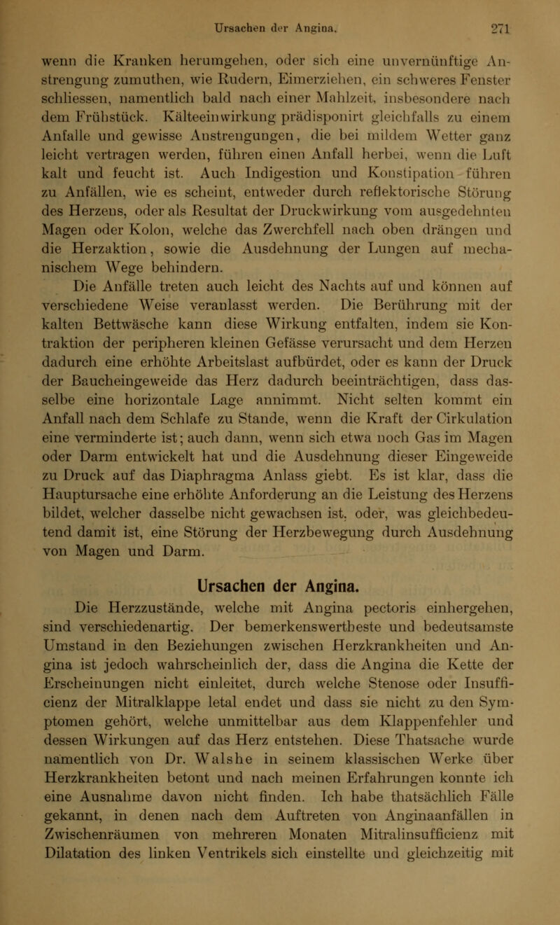 wenn die Kranken herumgeben, oder sich eine unvernünftige An- strengung zurnuthen, wie Rudern, Eimerziehen, ein schweres Fenster schliessen, namentlich bald nach einer Mahlzeit, insbesondere nach dem Frühstück. Kälteein Wirkung prädisponirt gleichfalls zu einem Anfalle und gewisse Anstrengungen, die bei mildem Wetter ganz leicht vertragen werden, führen einen Anfall herbei, wenn die Luft kalt und feucht ist. Auch Indigestion und Konstipation führen zu Anfällen, wie es scheint, entweder durch reflektorische Störung des Herzens, oder als Resultat der Druckwirkung vom ausgedehnten Magen oder Kolon, welche das Zwerchfell nach oben drängen und die Herzaktion, sowie die Ausdehnung der Lungen auf mecha- nischem Wege behindern. Die Anfälle treten auch leicht des Nachts auf und können auf verschiedene Weise veranlasst werden. Die Berührung mit der kalten Bettwäsche kann diese Wirkung entfalten, indem sie Kon- traktion der peripheren kleinen Gefässe verursacht und dem Herzen dadurch eine erhöhte Arbeitslast aufbürdet, oder es kann der Druck der Baucheingeweide das Herz dadurch beeinträchtigen, dass das- selbe eine horizontale Lage annimmt. Nicht selten kommt ein Anfall nach dem Schlafe zu Stande, wenn die Kraft der Cirkulation eine verminderte ist; auch dann, wenn sich etwa noch Gas im Magen oder Darm entwickelt hat und die Ausdehnung dieser Eingeweide zu Druck auf das Diaphragma Anlass giebt. Es ist klar, dass die Hauptursache eine erhöhte Anforderung an die Leistung des Herzens bildet, welcher dasselbe nicht gewachsen ist. oder, was gleichbedeu- tend damit ist, eine Störung der Herzbewegung durch Ausdehnung von Magen und Darm. Ursachen der Angina. Die Herzzustände, welche mit Angina pectoris einhergehen, sind verschiedenartig. Der bemerkenswertbeste und bedeutsamste Umstand in den Beziehungen zwischen Herzkrankheiten und An- gina ist jedoch wahrscheinlich der, dass die Angina die Kette der Erscheinungen nicht einleitet, durch welche Stenose oder Insuffi- cienz der Mitralklappe letal endet und dass sie nicht zu den Sym- ptomen gehört, welche unmittelbar aus dem Klappenfehler und dessen Wirkungen auf das Herz entstehen. Diese Thatsache wurde namentlich von Dr. Wals he in seinem klassischen Werke über Herzkrankheiten betont und nach meinen Erfahrungen konnte ich eine Ausnahme davon nicht finden. Ich habe thatsächlich Fälle gekannt, in denen nach dem Auftreten von Anginaanfällen in Zwischenräumen von mehreren Monaten Mitralinsufficienz mit Dilatation des linken Ventrikels sich einstellte und gleichzeitig mit