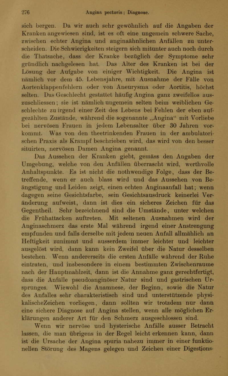 sich bergen. Da wir auch sehr gewöhnlich auf die Angaben der Kranken angewiesen sind, ist es oft eine ungemein schwere Sache, zwischen echter Angina und anginaähnlichen Anfällen zu unter- scheiden. Die Schwierigkeiten steigern sich mitunter auch noch durch die Thatsache, dass der Kranke bezüglich der Symptome sehr gründlich nachgelesen hat. Das Alter des Kranken ist bei der Lösung der Aufgabe von einiger Wichtigkeit. Die Angina ist nämlich vor dem 45. Lebensjahre, mit Ausnahme der Fälle von Aortenklappenfehlern oder von Aneurysma oder Aortitis, höchst selten. Das Geschlecht gestattet häufig Angina ganz zweifellos aus- zuschliessen; sie ist nämlich ungemein selten beim weiblichen Ge- schlechte zu irgend einer Zeit des Lebens bei Fehlen der eben auf- gezählten Zustände, während die sogenannte ,.Angina mit Vorliebe bei nervösen Frauen in jedem Lebensalter über 30 Jahren vor- kommt. Was von den theetrinkenden Frauen in der ambulatori- schen Praxis als Krampf beschrieben wird, das wird von den besser situirten, nervösen Damen Angina genannt. Das Aussehen der Kranken giebt, gemäss den Angaben der Umgebung, welche von den Anfällen überrascht wird, werthvolle Anhaltspunkte. Es ist nicht die nothwendige Folge, dass der Be- treffende, wenn er auch blass wird und das Aussehen von Be- ängstigung und Leiden zeigt, einen echten Anginaanfall hat; wenn dagegen seine Gesichtsfarbe, sein Gesichtsausdruck keinerlei Ver- änderung aufweist, dann ist dies ein sicheres Zeichen für das Gegentheil. Sehr bezeichnend sind die Umstände, unter welchen die Frühattacken auftreten. Mit seltenen Ausnahmen wird der Anginaschmerz das erste Mal während irgend einer Anstrengung empfunden und falls derselbe mit jedem neuen Anfall allmählich an Heftigkeit zunimmt und ausserdem immer leichter und leichter ausgelöst wird, dann kann kein Zweifel über die Natur desselben bestehen. Wenn andererseits die ersten Anfälle während der Ruhe eintraten, und insbesondere in einem bestimmten Zwischenräume nach der Hauptmahlzeit, dann ist die Annahme ganz gerechtfertigt, dass die Anfälle pseudoanginöser Natur sind und gastrischen Ur- sprunges. Wiewohl die Anamnese, der Beginn, sowie die Natur des Anfalles sehr charakteristisch sind und unterstützende physi- kalischeZeichen vorliegen, dann sollten wir trotzdem nur dann eine sichere Diagnose auf Angina stellen, wenn alle möglichen Er- klärungen anderer Art für den Schmerz ausgeschlossen sind. Wenn wir nervöse und hysterische Anfälle ausser Betracht lassen, die man übrigens in der Regel leicht erkennen kann, dann ist die Ursache der Angina spuria nahezu immer in einer funktio- nellen Störung des Magens gelegen und Zeichen einer Digestions-