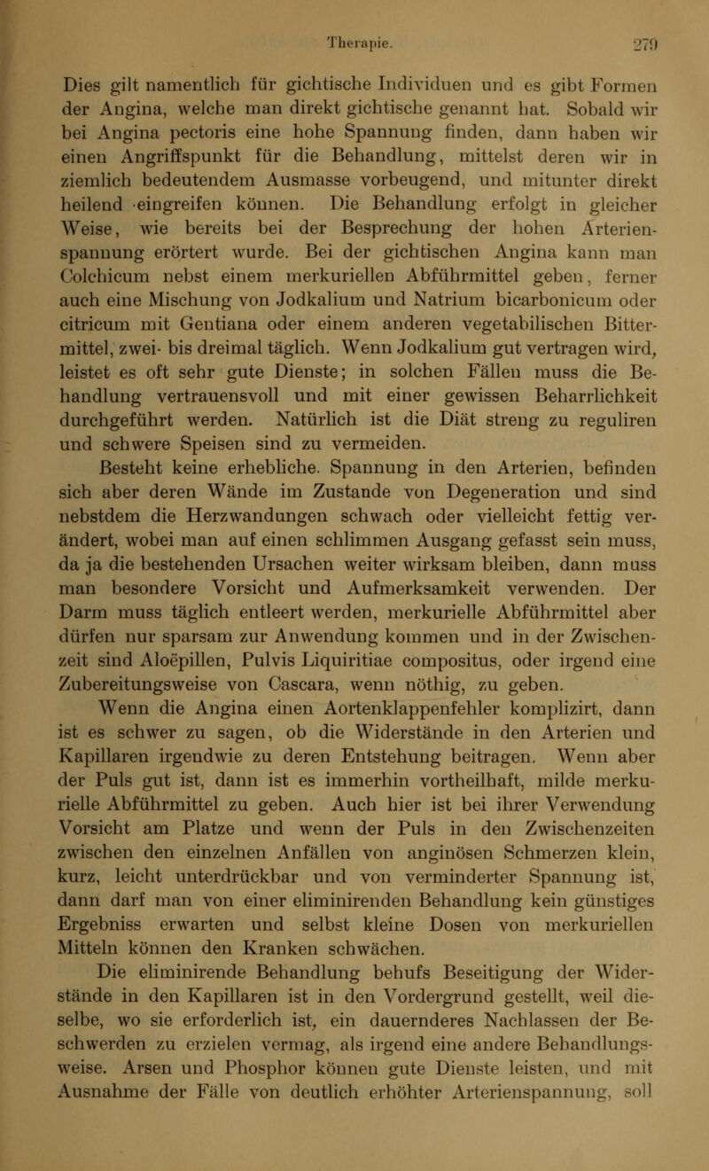 Dies gilt namentlich für gichtische Individuen und es gibt Formen der Angina, welche man direkt gichtische genannt hat. Sobald wir bei Angina pectoris eine hohe Spannung finden, dann haben wir einen Angriffspunkt für die Behandlung, mittelst deren wir in ziemlich bedeutendem Ausmasse vorbeugend, und mitunter direkt heilend eingreifen können. Die Behandlung erfolgt in gleicher Weise, wie bereits bei der Besprechung der hohen Arterien- spannung erörtert wurde. Bei der gichtischen Angina kann man Colchicum nebst einem merkuriellen Abführmittel geben, ferner auch eine Mischung von Jodkalium und Natrium bicarbonicum oder citricum mit Gentiana oder einem anderen vegetabilischen Bitter- mittel, zwei- bis dreimal täglich. Wenn Jodkalium gut vertragen wird, leistet es oft sehr gute Dienste; in solchen Fällen muss die Be- handlung vertrauensvoll und mit einer gewissen Beharrlichkeit durchgeführt werden. Natürlich ist die Diät streng zu reguliren und schwere Speisen sind zu vermeiden. Besteht keine erhebliche. Spannung in den Arterien, befinden sich aber deren Wände im Zustande von Degeneration und sind nebstdem die Herzwandungen schwach oder vielleicht fettig ver- ändert, wobei man auf einen schlimmen Ausgang gefasst sein muss, da ja die bestehenden Ursachen weiter wirksam bleiben, dann muss man besondere Vorsicht und Aufmerksamkeit verwenden. Der Darm muss täglich entleert werden, merkurielle Abführmittel aber dürfen nur sparsam zur Anwendung kommen und in der Zwischen- zeit sind Aloepillen, Pulvis Liquiritiae compositus, oder irgend eine Zubereitungsweise von Cascara, wenn nöthig, zu geben. Wenn die Angina einen Aortenklappenfehler komplizirt, dann ist es schwer zu sagen, ob die Widerstände in den Arterien und Kapillaren irgendwie zu deren Entstehung beitragen. Wenn aber der Puls gut ist, dann ist es immerhin vortheilhaft, milde merku- rielle Abführmittel zu geben. Auch hier ist bei ihrer Verwendung Vorsicht am Platze und wenn der Puls in den Zwischenzeiten zwischen den einzelnen Anfällen von anginösen Schmerzen klein, kurz, leicht unterdrückbar und von verminderter Spannung ist, dann darf man von einer eliminirenden Behandlung kein günstiges Ergebniss erwarten und selbst kleine Dosen von merkuriellen Mitteln können den Kranken schwächen. Die eliminirende Behandlung behufs Beseitigung der Wider- stände in den Kapillaren ist in den Vordergrund gestellt, weil die- selbe, wo sie erforderlich ist, ein dauernderes Nachlassen der Be- schwerden zu erzielen vermag, als irgend eine andere Behandlungs- weise. Arsen und Phosphor können gute Dienste leisten, und mit Ausnahme der Fälle von deutlich erhöhter Arterienspannung, soll