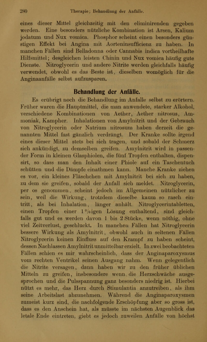 eines dieser Mittel gleichzeitig mit den eliminirenden gegeben werden. Eine besonders nützliche Kombination ist Arsen, Kalium jodatum und Nux vomica. Phosphor scheint einen besonders gün- stigen Effekt bei Angina mit Aorteninsufficienz zu haben. In manchen Fällen sind Belladonna oder Cannabis indica vortheilhafte Hilfsmittel; desgleichen leisten Chinin und Nux vomica häufig gute Dienste. Nitroglycerin und andere Nitrite werden gleichfalls häufig verwendet, obwohl es das Beste ist, dieselben womöglich für die Anginaanfälle selbst aufzusparen. Behandlung der Anfälle. Es erübrigt noch die Behandlung im Anfalle selbst zu erörtern. Früher waren die Hauptmittel, die man anwendete, starker Alkohol, verschiedene Kombinationen von Aether, Aether nitrosus, Am- moniak, Kampher. Inhalationen von Amylnitrit und der Gebrauch von Nitroglycerin oder Natrium nitrosum haben derzeit die ge- nannten Mittel fast gänzlich verdrängt. Der Kranke sollte irgend eines dieser Mittel stets bei sich tragen, und sobald der Schmerz sich ankündigt, zu demselben greifen. Amylnitrit wird in passen- der Form in kleinen Glasphiolen, die fünf Tropfen enthalten, dispen- sirt, so dass man den Jnhalt einer Phiole auf ein Taschentuch schütten und die Dämpfe einathmen kann. Manche Kranke ziehen es vor, ein kleines Fläschchen mit Amylnitrit bei sich zu haben, zu dem sie greifen, sobald der Anfall sich meldet. Nitroglycerin, per os genommen, scheint jedoch im Allgemeinen nützlicher zu sein, weil die Wirkung, trotzdem dieselbe kaum so rasch ein- tritt, als bei Inhalation, länger anhält. Nitroglycerintabletten, einen Tropfen einer l°/oigen Lösung enthaltend, sind gleich- falls gut und es werden davon 1 bis 2 Stücke, wenn nöthig, ohne viel Zeitverlust, geschluckt. In manchen Fällen hat Nitroglycerin bessere Wirkung als Amylnitrit, obwohl auch in seltenen Fällen Nitroglycerin keinen Einfluss auf den Krampf zu haben scheint, dessen Nachlassen Amylnitrit unmittelbar erzielt. In zwei beobachteten Fällen schien es mir wahrscheinlich, dass der Anginaparoxysmus vom rechten Ventrikel seinen Ausgang nahm. Wenn gelegentlich die Nitrite versagen, dann haben wir zu den früher üblichen Mitteln zu greifen, insbesondere wenn die Herzschwäche ausge- sprochen und die Pulsspannung ganz besonders niedrig ist. Hierbei nützt es mehr, das Herz durch Stimulantia anzutreiben, als ihm seine Arbeitslast abzunehmen. Während die Anginaparoxysmen zumeist kurz sind, die nachfolgende Erschöpfung aber so gross ist, dass es den Anschein hat, als müsste im nächsten Augenblick das letale Ende eintreten, giebt es jedoch zuweilen Anfälle von höchst