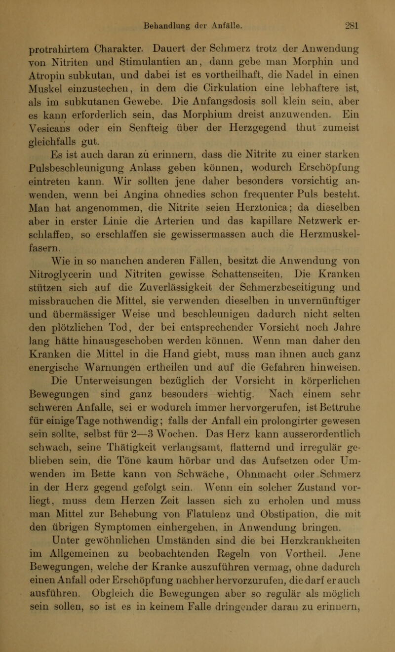 protrahirtem Charakter. Dauert der Schmerz trotz der Anwendung von Nitriten und Stimulantien an, dann gebe man Morphin und Atropin subkutan, und dabei ist es vortheilhaft, die Nadel in einen Muskel einzustechen, in dem die Cirkulation eine lebhaftere ist, als im subkutanen Gewebe. Die Anfangsdosis soll klein sein, aber es kann erforderlich sein, das Morphium dreist anzuwenden. Ein Vesicans oder ein Senfteig über der Herzgegend thut zumeist gleichfalls gut. Es ist auch daran zu erinnern, dass die Nitrite zu einer starken Pulsbeschleunigung Anlass geben können, wodurch Erschöpfung eintreten kann. Wir sollten jene daher besonders vorsichtig an- wenden, wenn bei Angina ohnedies schon frequenter Puls besteht. Man hat angenommen, die Nitrite seien Herztonica; da dieselben aber in erster Linie die Arterien und das kapillare Netzwerk er- schlaffen, so erschlaffen sie gewissermassen auch die Herzmuskel- fasern. Wie in so manchen anderen Fällen, besitzt die Anwendung von Nitroglycerin und Nitriten gewisse Schattenseiten. Die Kranken stützen sich auf die Zuverlässigkeit der Schmerzbeseitigung und missbrauchen die Mittel, sie verwenden dieselben in unvernünftiger und übermässiger Weise und beschleunigen dadurch nicht selten den plötzlichen Tod, der bei entsprechender Vorsicht noch Jahre lang hätte hinausgeschoben werden können. Wenn man daher den Kranken die Mittel in die Hand giebt, muss man ihnen auch ganz energische Warnungen ertheilen und auf die Gefahren hinweisen. Die Unterweisungen bezüglich der Vorsicht in körperlichen Bewegungen sind ganz besonders wichtig. Nach einem sehr schweren Anfalle, sei er wodurch immer hervorgerufen, ist Bettruhe für einige Tage noth wendig; falls der Anfall ein prolongirter gewesen sein sollte, selbst für 2—3 Wochen. Das Herz kann ausserordentlich schwach, seine Thätigkeit verlangsamt, flatternd und irregulär ge- blieben sein, die Töne kaum hörbar und das Aufsetzen oder Um- wenden im Bette kann von Schwäche, Ohnmacht oder Schmerz in der Herz gegend gefolgt sein. Wenn ein solcher Zustand vor- liegt, muss dem Herzen Zeit lassen sich zu erholen und muss man Mittel zur Behebung von Flatulenz und Obstipation, die mit den übrigen Symptomen einhergehen, in Anwendung bringen. Unter gewöhnlichen Umständen sind die bei Herzkrankheiten im Allgemeinen zu beobachtenden Regeln von Vortheil. Jene Bewegungen, welche der Kranke auszuführen vermag, ohne dadurch einen Anfall oder Erschöpf ung nachher hervorzurufen, die darf er auch ausführen. Obgleich die Bewegungen aber so regulär als möglich sein sollen, so ist es in keinem Falle dringender daran zu erinnern,