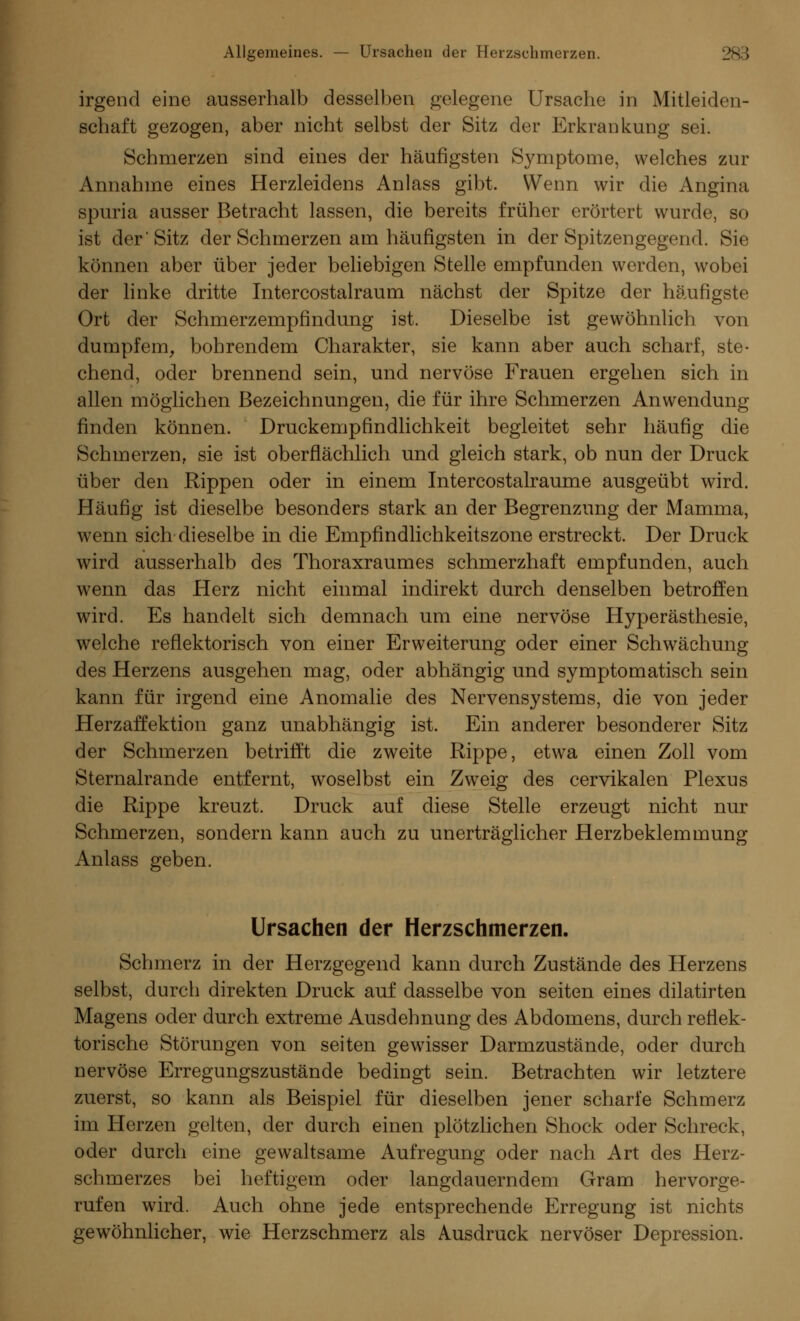 irgend eine ausserhalb desselben gelegene Ursache in Mitleiden- schaft gezogen, aber nicht selbst der Sitz der Erkrankung sei. Schmerzen sind eines der häufigsten Symptome, welches zur Annahme eines Herzleidens Anlass gibt. Wenn wir die Angina spuria ausser Betracht lassen, die bereits früher erörtert wurde, so ist der Sitz der Schmerzen am häufigsten in der Spitzengegend. Sie können aber über jeder beliebigen Stelle empfunden werden, wobei der linke dritte Intercostalraum nächst der Spitze der häufigste Ort der Schmerzempfindung ist. Dieselbe ist gewöhnlich von dumpfem, bohrendem Charakter, sie kann aber auch scharf, ste- chend, oder brennend sein, und nervöse Frauen ergehen sich in allen möglichen Bezeichnungen, die für ihre Schmerzen Anwendung finden können. Druckempfindlichkeit begleitet sehr häufig die Schmerzen, sie ist oberflächlich und gleich stark, ob nun der Druck über den Rippen oder in einem Intercostalraume ausgeübt wird. Häufig ist dieselbe besonders stark an der Begrenzung der Mamma, wenn sich dieselbe in die Empfindlichkeitszone erstreckt. Der Druck wird ausserhalb des Thoraxraumes schmerzhaft empfunden, auch wenn das Herz nicht einmal indirekt durch denselben betroffen wird. Es handelt sich demnach um eine nervöse Hyperästhesie, welche reflektorisch von einer Erweiterung oder einer Schwächung des Herzens ausgehen mag, oder abhängig und symptomatisch sein kann für irgend eine Anomalie des Nervensystems, die von jeder Herzaffektion ganz unabhängig ist. Ein anderer besonderer Sitz der Schmerzen betrifft die zweite Rippe, etwa einen Zoll vom Sternalrande entfernt, woselbst ein Zweig des cervikalen Plexus die Rippe kreuzt. Druck auf diese Stelle erzeugt nicht nur Schmerzen, sondern kann auch zu unerträglicher Herzbeklemmung Anlass geben. Ursachen der Herzschmerzen. Schmerz in der Herzgegend kann durch Zustände des Herzens selbst, durch direkten Druck auf dasselbe von seifen eines dilatirten Magens oder durch extreme Ausdehnung des Abdomens, durch reflek- torische Störungen von seiten gewisser Darmzustände, oder durch nervöse Erregungszustände bedingt sein. Betrachten wir letztere zuerst, so kann als Beispiel für dieselben jener scharfe Schmerz im Herzen gelten, der durch einen plötzlichen Shock oder Schreck, oder durch eine gewaltsame Aufregung oder nach Art des Herz- schmerzes bei heftigem oder langdauerndem Gram hervorge- rufen wird. Auch ohne jede entsprechende Erregung ist nichts gewöhnlicher, wie Herzschmerz als Ausdruck nervöser Depression.