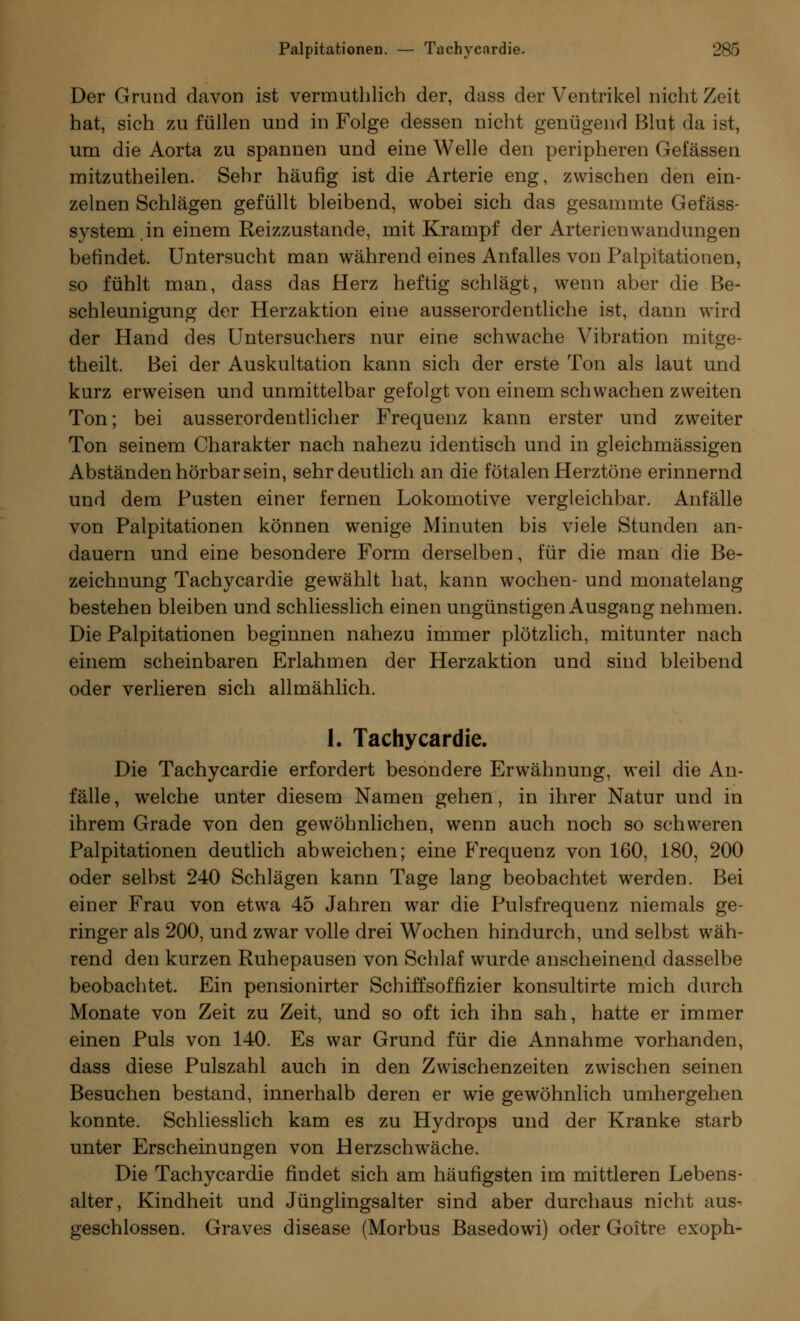 Der Grund davon ist vermuthlich der, dass der Ventrikel nicht Zeit hat, sich zu füllen und in Folge dessen nicht genügend Blut da ist, um die Aorta zu spannen und eine Welle den peripheren Gelassen mitzutheilen. Sehr häufig ist die Arterie eng, zwischen den ein- zelnen Schlägen gefüllt bleibend, wobei sich das gesammte Gefäss- systemin einem Reizzustande, mit Krampf der Arterienwandungen befindet. Untersucht man während eines Anfalles von Palpitationen, so fühlt man, dass das Herz heftig schlägt, wenn aber die Be- schleunigung der Herzaktion eine ausserordentliche ist, dann wird der Hand des Untersuchers nur eine schwache Vibration mitge- theilt. Bei der Auskultation kann sich der erste Ton als laut und kurz erweisen und unmittelbar gefolgt von einem schwachen zweiten Ton; bei ausserordentlicher Frequenz kann erster und zweiter Ton seinem Charakter nach nahezu identisch und in gleichmässigen Abständen hörbar sein, sehr deutlich an die fötalen Herztöne erinnernd und dem Pusten einer fernen Lokomotive vergleichbar. Anfälle von Palpitationen können wenige Minuten bis viele Stunden an- dauern und eine besondere Form derselben, für die man die Be- zeichnung Tachycardie gewählt hat, kann wochen- und monatelang bestehen bleiben und schliesslich einen ungünstigen Ausgang nehmen. Die Palpitationen beginnen nahezu immer plötzlich, mitunter nach einem scheinbaren Erlahmen der Herzaktion und sind bleibend oder verlieren sich allmählich. 1. Tachycardie. Die Tachycardie erfordert besondere Erwähnung, weil die An- fälle, welche unter diesem Namen gehen, in ihrer Natur und in ihrem Grade von den gewöhnlichen, wenn auch noch so schweren Palpitationen deutlich abweichen; eine Frequenz von 160, 180, 200 oder selbst 240 Schlägen kann Tage lang beobachtet werden. Bei einer Frau von etwa 45 Jahren war die Pulsfrequenz niemals ge- ringer als 200, und zwar volle drei Wochen hindurch, und selbst wäh- rend den kurzen Ruhepausen von Schlaf wurde anscheinend dasselbe beobachtet. Ein pensionirter Schiffsoffizier konsultirte mich durch Monate von Zeit zu Zeit, und so oft ich ihn sah, hatte er immer einen Puls von 140. Es war Grund für die Annahme vorhanden, dass diese Pulszahl auch in den Zwischenzeiten zwischen seinen Besuchen bestand, innerhalb deren er wie gewöhnlich umhergehen konnte. Schliesslich kam es zu Hydrops und der Kranke starb unter Erscheinungen von Herzschwäche. Die Tachycardie findet sich am häufigsten im mittleren Lebens- alter, Kindheit und Jünglingsalter sind aber durchaus nicht aus- geschlossen. Graves disease (Morbus Basedowi) oder Goitre exoph-