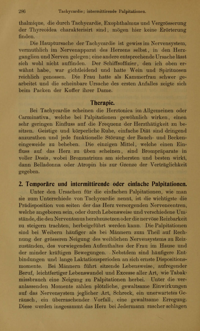 thalmique, die durch Tachycardie, Exophthalmus und Vergrößerung der Thyreoidea charakterisirt sind, mögen hier keine Erörterung finden. Die Hauptursache der Tachycardie ist gewiss im Nervensystem, vermuthlich im Nervenapparat des Herzens selbst, in den Herz- ganglien und Nerven gelegen; eine andere entsprechende Ursache lässt sich wohl nicht auffinden. Der Schiffsoffizier, den ich oben er- wähnt habe, war gichtleidend und hatte Wein und Spirituosen reichlich genossen. Die Frau hatte als Kammerfrau schwer ge- arbeitet und die scheinbare Ursache des ersten Anfalles zeigte sich beim Packen der Koffer ihrer Dame. Therapie. Bei Tachycardie scheinen die Herztonica im Allgemeinen oder Carminativa, welche bei Palpitationen gewöhnlich wirken, einen sehr geringen Einfluss auf die Frequenz der Herzthätigkeit zu be- sitzen. Geistige und körperliche Ruhe, einfache Diät sind dringend anzurathen und jede funktionelle Störung der Bauch- und Becken- eingeweide zu beheben. Die einzigen Mittel, welche einen Ein- fluss auf das Herz zu üben scheinen, sind Brompräparate in voller Dosis, wobei Bromnatrium am sichersten und besten wirkt, dann Belladonna oder Atropin bis zur Grenze der Verträglichkeit gegeben. 2. Temporäre und intermittirende oder einfache Palpitationen. Unter den Ursachen für die einfachen Palpitationen, wie man sie zum Unterschiede von Tachycardie nennt, ist die wichtigste die Prädisposition von Seiten der das Herz versorgenden Nervencentren, welche angeboren sein, oder durch Lebensweise und verschiedene Um- stände, die den Nerventonus herabzusetzen oder die nervöse Reizbarkeit zu steigern trachten, herbeigeführt werden kann. Die Palpitationen sind bei Weibern häufiger als bei Männern zum Theil auf Rech- nung der grösseren Neigung des weiblichen Nervensystems zu Reiz- zuständen, des vorwiegenden Aufenthaltes der Frau im Hause und der minder kräftigen Bewegungen. Nebstdem sind häufigere Ent- bindungen und lange Laktationsperioden an sich ernste Dispositions- momente. Bei Männern führt sitzende Lebensweise, aufregender Beruf, leichtfertiger Lebenswandel und Excesse aller Art, wie Tabak- missbrauch eine Neigung zu Palpitationen herbei. Unter die ver- anlassenden Momente zählen plötzliche, gewaltsame Einwirkungen auf das Nervensystem jeglicher Art, Schreck, ein unerwartetes Ge- räusch, ein überraschender Vorfall, eine gewaltsame Erregung. Diese werden insgesammt das Herz bei Jedermann rascher schlagen