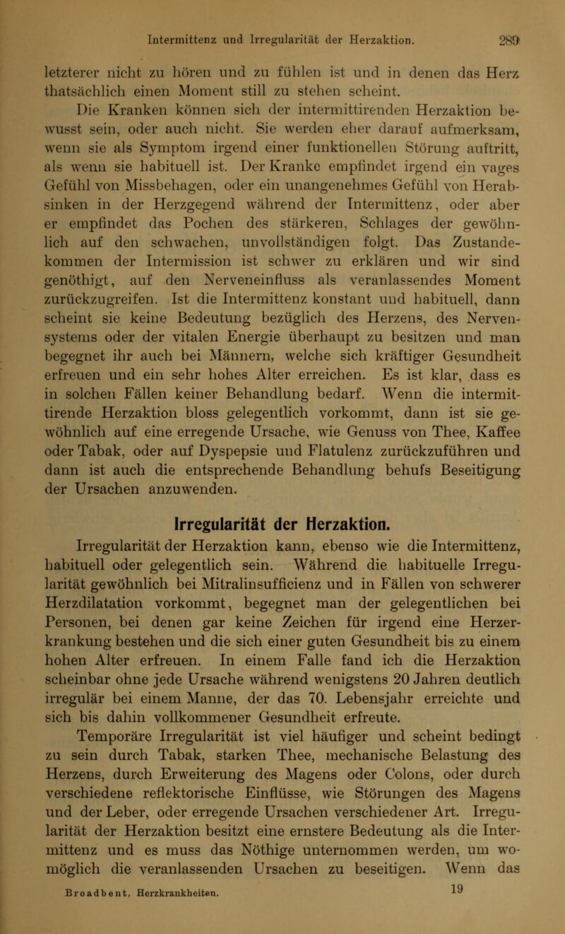 Intermittenz und Irregularität der Herzaktion. 2891 letzterer nicht zu hören und zu fühlen ist und in denen das Herz thatsächlich einen Moment still zu stehen scheint. Die Kranken können sich der intermittirenden Herzaktion be- wusst sein, oder auch nicht. Sie werden eher darauf aufmerksam, wenn sie als Symptom irgend einer funktionellen Störung auftritt, als wenn sie habituell ist. Der Kranke empfindet irgend ein vages Gefühl von Missbehagen, oder ein unangenehmes Gefühl von Herab- sinken in der Herzgegend während der Intermittenz, oder aber er empfindet das Pochen des stärkeren, Schlages der gewöhn- lich auf den schwachen, unvollständigen folgt. Das Zustande- kommen der Intermission ist schwer zu erklären und wir sind genöthigt, auf den Nerveneinfluss als veranlassendes Moment zurückzugreifen. Ist die Intermittenz konstant uud habituell, dann scheint sie keine Bedeutung bezüglich des Herzens, des Nerven- systems oder der vitalen Energie überhaupt zu besitzen und man begegnet ihr auch bei Männern, welche sich kräftiger Gesundheit erfreuen und ein sehr hohes Alter erreichen. Es ist klar, dass es in solchen Fällen keiner Behandlung bedarf. Wenn die intermit- tirende Herzaktion bloss gelegentlich vorkommt, dann ist sie ge- wöhnlich auf eine erregende Ursache, wTie Genuss von Thee, Kaffee oder Tabak, oder auf Dyspepsie und Flatulenz zurückzuführen und dann ist auch die entsprechende Behandlung behufs Beseitigung der Ursachen anzuwenden. Irregularität der Herzaktion. Irregularität der Herzaktion kann, ebenso wie die Intermittenz, habituell oder gelegentlich sein. Während die habituelle Irregu- larität gewöhnlich bei Mitralinsufficienz und in Fällen von schwerer Herzdilatation vorkommt, begegnet man der gelegentlichen bei Personen, bei denen gar keine Zeichen für irgend eine Herzer- krankung bestehen und die sich einer guten Gesundheit bis zu einem hohen Alter erfreuen. In einem Falle fand ich die Herzaktion scheinbar ohne jede Ursache während wenigstens 20 Jahren deutlich irregulär bei einem Manne, der das 70. Lebensjahr erreichte und sich bis dahin vollkommener Gesundheit erfreute. Temporäre Irregularität ist viel häufiger und scheint bedingt zu sein durch Tabak, starken Thee, mechanische Belastung des Herzens, durch Erweiterung des Magens oder Colons, oder durch verschiedene reflektorische Einflüsse, wie Störungen des Magens und der Leber, oder erregende Ursachen verschiedener Art. Irregu- larität der Herzaktion besitzt eine ernstere Bedeutung als die Inter- mittenz und es muss das Nöthige unternommen werden, um wo- möglich die veranlassenden Ursachen zu beseitigen. Wenn das Broadbent, Herzkrankheiten. ■*■»