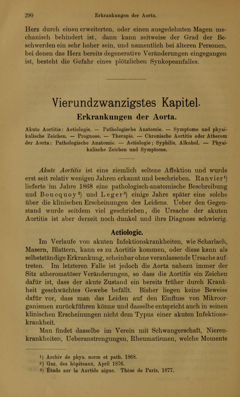 Herz durch einen erweiterten, oder einen ausgedehnten Magen me- chanisch behindert ist, dann kann zeitweise der Grad der Be- schwerden ein sehr hoher sein, und namentlich bei älteren Personen, bei denen das Herz bereits degenerative Veränderungen eingegangen ist, besteht die Gefahr eines plötzlichen Synkopeanfalles. Vierundzwanzigstes Kapitel Erkrankungen der Aorta. Akute Aortitis: Aetiologie. — Pathologische Anatomie. — Symptome und physi- kalische Zeichen. — Prognose. — Therapie. — Chronische Aortitis oder Atherom der Aorta: Pathologische Anatomie. — Aetiologie; Syphilis, Alkohol. — Physi- kalische Zeichen und Symptome. Akute Aortitis ist eine ziemlich seltene Affektion und wurde erst seit relativ wenigen Jahren erkannt und beschrieben. Ran vi er1) lieferte im Jahre 1868 eine pathologisch-anatomische Beschreibung und Boucquoy2) und Leger3) einige Jahre später eine solche über die klinischen Erscheinungen des Leidens. Ueber den Gegen- stand wurde seitdem viel geschrieben, die Ursache der akuten Aortitis ist aber derzeit noch dunkel und ihre Diagnose schwierig. Aetiologie. Im Verlaufe von akuten Infektionskrankheiten, wie Scharlach, Masern, Blattern, kann es zu Aortitis kommen, oder diese kann als selbstständige Erkrankung, scheinbar ohne veranlassende Ursache auf- treten. Im letzteren Falle ist jedoch die Aorta nahezu immer der Sitz atheromatöser Veränderungen, so dass die Aortitis ein Zeichen dafür ist, dass der akute Zustand ein bereits früher durch Krank- heit geschwächtes Gewebe befällt, Bisher liegen keine Beweise dafür vor, dass man das Leiden auf den Einfluss von Mikroor- ganismen zurückführen könne und dasselbe entspricht auch in seinen klinischen Erscheinungen nicht dem Typus einer akuten Infektions- krankheit. Man findet dasselbe im Verein mit Schwangerschaft, Nieren- krankheiten, Ueberanstrengungen, Rheumatismen, welche Momente i) Archiv de phys. norm et path. 1868. 2) Gaz. des höpiteaux, April 1876. 3) Etüde sur la Aortide aigue. These de Paris, 1877.