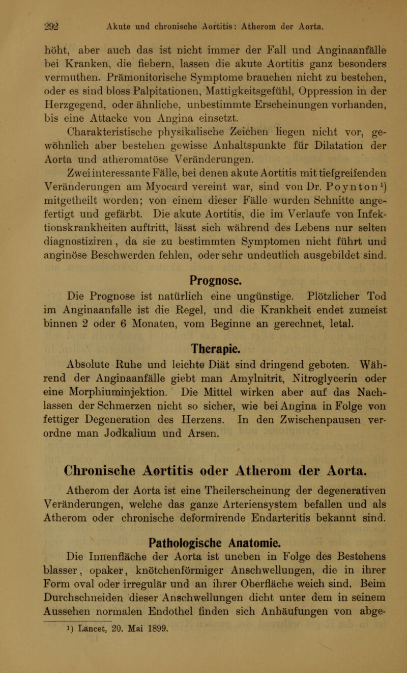 höht, aber auch das ist Dicht immer der Fall und Anginaanfälle bei Kranken, die fiebern, lassen die akute Aortitis ganz besonders vermuthen. Prämonitorische Symptome brauchen nicht zu bestehen, oder es sind bloss Palpitationen, Mattigkeitsgefühl, Oppression in der Herzgegend, oder ähnliche, unbestimmte Erscheinungen vorhanden, bis eine Attacke von Angina einsetzt. Charakteristische physikalische Zeichen liegen nicht vor, ge- wöhnlich aber bestehen gewisse Anhaltspunkte für Dilatation der Aorta und atheromatöse Veränderungen. Zwei interessante Fälle, bei denen akute Aortitis mit tiefgreifenden Veränderungen am Myocard vereint war, sind von Dr. Poynton1) mitgetheilt worden; von einem dieser Fälle wurden Schnitte ange- fertigt und gefärbt. Die akute Aortitis, die im Verlaufe von Infek- tionskrankheiten auftritt, lässt sich während des Lebens nur selten diagnostiziren, da sie zu bestimmten Symptomen nicht führt und anginöse Beschwerden fehlen, oder sehr undeutlich ausgebildet sind. Prognose. Die Prognose ist natürlich eine ungünstige. Plötzlicher Tod im Anginaanfalle ist die Regel, und die Krankheit endet zumeist binnen 2 oder 6 Monaten, vom Beginne an gerechnet, letal. Therapie. Absolute Ruhe und leichte Diät sind dringend geboten. Wäh- rend der Anginaanfälle giebt man Amylnitrit, Nitroglycerin oder eine Morphiuminjektion. Die Mittel wirken aber auf das Nach- lassen der Schmerzen nicht so sicher, wie bei Angina in Folge von fettiger Degeneration des Herzens. In den Zwischenpausen ver- ordne man Jodkalium und Arsen. Chronische Aortitis oder Atherom der Aorta. Atherom der Aorta ist eine Theilerscheinung der degenerativen Veränderungen, welche das ganze Arteriensystem befallen und als Atherom oder chronische deformirende Endarteritis bekannt sind. Pathologische Anatomie. Die Innenfläche der Aorta ist uneben in Folge des Bestehens blasser, opaker, knötchenförmiger Anschwellungen, die in ihrer Form oval oder irregulär und an ihrer Oberfläche weich sind. Beim Durchschneiden dieser Anschwellungen dicht unter dem in seinem Aussehen normalen Endothel finden sich Anhäufungen von abge- i) Läncet, 20. Mai 1899.