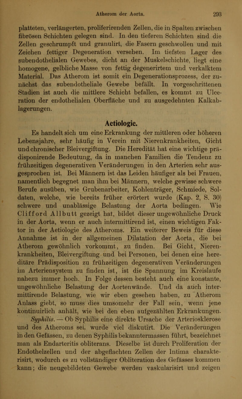 platteten, verlängerten, proliferirenden Zellen, die in Spalten zwischen fibrösen Schichten gelegen sind. In den tieferen Schichten sind die Zellen geschrumpft und granulirt, die Fasern geschwollen und mit Zeichen fettiger Degeneration versehen. Im tiefsten Lager des subendothelialen Gewebes, dicht an der Muskelschichte, liegt eine homogene, gelbliche Masse von fettig degenerirtem und verkalktem Material. Das Atherom ist somit ein Degenerationsprozess, der zu- nächst das subendotheliale Gewebe befällt. In vorgeschrittenen Stadien ist auch die mittlere Schicht befallen, es kommt zu Ulce- ration der endothelialen Oberfläche und zu ausgedehnten Kalkab- lagerungen. Aetiologie. Es handelt sich um eine Erkrankung der mittleren oder höheren Lebensjahre, sehr häufig in Verein mit Nierenkrankheiten, Gicht und chronischer Bleivergiftung. Die Heredität hat eine wichtige prä- disponirende Bedeutung, da in manchen Familien die Tendenz zu frühzeitigen degenerativen Veränderungen in den Arterien sehr aus- gesprochen ist. Bei Männern ist das Leiden häufiger als bei Frauen, namentlich begegnet man ihm bei Männern, welche gewisse schwere Berufe ausüben, wie Grubenarbeiter, Kohlenträger, Schmiede, Sol- daten, welche, wie bereits früher erörtert wurde (Kap. 2, S. 30) schwere und unablässige Belastung der Aorta bedingen. Wie Clifford Allbutt gezeigt hat, bildet dieser ungewöhnliche Druck in der Aorta, wenn er auch intermittirend ist, einen wichtigen Fak- tor in der Aetiologie des Atheroms. Ein weiterer Beweis für diese Annahme ist in der allgemeinen Dilatation der Aorta, die bei Atherom gewöhnlich vorkommt, zu finden. Bei Gicht, Nieren- krankheiten, Bleivergiftung und bei Personen, bei denen eine here- ditäre Prädisposition zu frühzeitigen degenerativen Veränderungen im Arteriensystem zu finden ist, ist die Spannung im Kreislaufe nahezu immer hoch. In Folge dessen besteht auch eine konstante, ungewöhnliche Belastung der Aortenwände. Und da auch inter- mittirende Belastung, wie wir eben gesehen haben, zu Atherom Anlass giebt, so muss dies umsomehr der Fall sein, wenn jene kontinuirlich anhält, wie bei den eben aufgezählten Erkrankungen. Syphilis. — Ob Syphilis eine direkte Ursache der Arteriosklerose und des Atheroms sei, wurde viel diskutirt. Die Veränderungen in den Gefässen, zu denen Syphilis bekanntermassen führt, bezeichnet man als Endarteritis obliterans. Dieselbe ist durch Proliferation der Endothelzellen und der abgeflachten Zellen der lntima charakte- risirt, wodurch es zu vollständiger Obliteration des Gefässes kommen kann; die neugebildeten Gewebe werden vaskularisirt und zeigen