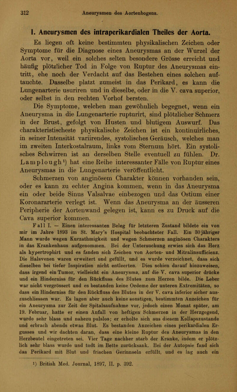 1. Aneurysmen des intraperikardialen Theiles der Aorta. Es liegen oft keine bestimmten physikalischen Zeichen oder Symptome für die Diagnose eines Aneurysmas an der Wurzel der Aorta vor, weil ein solches selten besondere Grösse erreicht und häufig plötzlicher Tod in Folge von Ruptur des Aneurysmas ein- tritt, ehe noch der Verdacht auf das Bestehen eines solchen auf- tauchte. Dasselbe platzt zumeist in das Perikard, es kann die Lungenarterie usuriren und in dieselbe, oder in die V. cava superior, oder selbst in den rechten Vorhof bersten. Die Symptome, welchen man gewöhnlich begegnet, wenn ein Aneurysma in die Lungenarterie rupturirt, sind plötzlicher Schmerz in der Brust, gefolgt von Husten und blutigem Auswurf. Das charakteristischeste physikalische Zeichen ist ein kontinuirliches, in seiner Intensität variirendes, systolisches Geräusch, welches man im zweiten Interkostalraum, links vom Sternum hört. Ein systoli- sches Schwirren ist an derselben Stelle eventuell zu fühlen. Dr. L a m p 1 o u ghx) hat eine Reihe interessanter Fälle von Ruptur eines Aneurysmas in die Luugenarterie veröffentlicht. Schmerzen von anginösem Charakter können vorhanden sein, oder es kann zu echter Angina kommen, wenn in das Aneurysma ein oder beide Sinus Valsalvae einbezogen und das Ostium einer Koronararterie verlegt ist. Wenn das Aneurysma an der äusseren Peripherie der Aorten wand gelegen ist, kann es zu Druck auf die Cava superior kommen. Fall I. — Einen interessanten Beleg für letzteren Zustand bildete ein von mir im Jahre 1893 im St. Mary's Hospital beobachteter Fall. Ein 30 jähriger Mann wurde wegen Kurzathmigkeit und wegen Schmerzen anginösen Charakters in das Krankenhaus aufgenommen. Bei der Untersuchung erwies sich das Herz als hypertrophirt und es fanden sich Zeichen von Aorten- und Mitralinsufficienz. Die Halsvenen waren erweitert und gefüllt, und es wurde verzeichnet, dass sich dieselben bei tiefer Inspiration nicht entleerten. Dies schien darauf hinzuweisen, dass irgend ein Tumor, vielleicht ein Aneurysma, auf die V. cava superior drücke und ein Hinderniss für den Rückfluss des Blutes zum Herzen bilde. Die Leber war nicht vergrössert und es bestanden keine Oedeme der unteren Extremitäten, so dass ein Hinderniss für den Rückfluss des Blutes in der V. cava inferior sicher aus- zuschliessen war. Es lagen aber auch keine sonstigen, bestimmten Anzeichen für ein Aneurysma zur Zeit der Spitalsaufnahme vor, jedoch einen Monat später, am 19. Februar, hatte er einen Anfall von heftigen Schmerzen in der Herzgegend, wurde sehr blass und nahezu pulslos; er erholte sich aus diesem Kollapszustande und erbrach abends etwas Blut. Es bestanden Anzeichen eines perikardialen Er- gusses und wir dachten daran, dass eine kleine Ruptur des Aneurysmas in den Herzbeutel eingetreten sei. Vier Tage nachher starb der Kranke, indem er plötz- lich sehr blass wurde und todt im Bette zurücksank. Bei der Autopsie fand sich das Perikard mit Blut und frischen Gerinnseln erfüllt, und es lag auch ein i) British Med. Journal, 1897, IL p. 392.