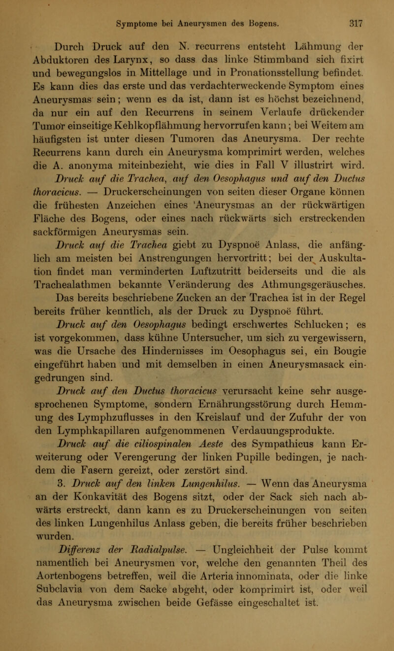 Durch Druck auf den N. recurrens entsteht Lähmung der Abduktoren desLarynx, so dass das linke Stimmband sich fixirt und bewegungslos in Mittellage und in Pronationsstellung befindet. Es kann dies das erste und das verdachterweckende Symptom eines Aneurysmas sein; wenn es da ist, dann ist es höchst bezeichnend, da nur ein auf den Recurrens in seinem Verlaufe drückender Tumor einseitige Kehlkopflähmung hervorrufen kann; bei Weitem am häufigsten ist unter diesen Tumoren das Aneurysma. Der rechte Recurrens kann durch ein Aneurysma komprimirt werden, welches die A. anonyma miteinbezieht, wie dies in Fall V illustrirt wird. Druck auf die Trachea, auf den Oesophagus und auf den Ductus thoracicus. — Druckerscheinungen von Seiten dieser Organe können die frühesten Anzeichen eines 'Aneurysmas an der rückwärtigen Fläche des Bogens, oder eines nach rückwärts sich erstreckenden sackförmigen Aneurysmas sein. Druck auf die Trachea giebt zu Dyspnoe Anlass, die anfäng- lich am meisten bei Anstrengungen hervortritt; bei derx Auskulta- tion findet man verminderten Luftzutritt beiderseits und die als Trachealathmen bekannte Veränderung des Athmungsgeräusches. Das bereits beschriebene Zucken an der Trachea ist in der Regel bereits früher kenntlich, als der Druck zu Dyspnoe führt. Druck auf den Oesophagus bedingt erschwertes Schlucken; es ist vorgekommen, dass kühne Untersucher, um sich zu vergewissern, was die Ursache des Hindernisses im Oesophagus sei, ein Bougie eingeführt haben und mit demselben in einen Aneurysmasack ein- gedrungen sind. Druck auf den Ductus thoracicus verursacht keine sehr ausge- sprochenen Symptome, sondern Ernährungsstörung durch Hemm- ung des Lymphzuflusses in den Kreislauf und der Zufuhr der von den Lymphkapillaren aufgenommenen Verdauungsprodukte. Druck auf die ciliospinalen Aeste des Sympathicus kann Er- weiterung oder Verengerung der linken Pupille bedingen, je nach- dem die Fasern gereizt, oder zerstört sind. 3. Druck auf den linken Lungenhilus. — Wenn das Aneurysma an der Konkavität des Bogens sitzt, oder der Sack sich nach ab- wärts erstreckt, dann kann es zu Druckerscheinungen von Seiten des linken Lungenhilus Anlass geben, die bereits früher beschrieben wurden. Differenz der Radialpulse. — Ungleichheit der Pulse kommt namentlich bei Aneurysmen vor, welche den genannten Theil des Aortenbogens betreffen, weil die Arteria innominata, oder die linke Subclavia von dem Sacke abgeht, oder komprimirt ist, oder weil das Aneurysma zwischen beide Gefässe eingeschaltet ist.