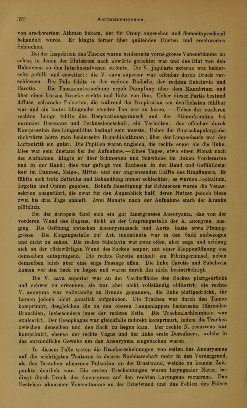 von erschwertem Athmen bekam, der für Croup angesehen und dementsprechend behandelt wurde. Er klagte ferner über quälenden Husten und erschwertes Schlucken. Bei der Inspektion des Thorax waren beiderseits vorne grosse Venenstämme zu sehen, in denen der Blutstrom nach abwärts gerichtet war und das Blut von den Halsvenen zu den Interkostalvenen strömte. Die V. jugularis externa war beider- seits gefüllt und erweitert; die V. cava superior war offenbar durch Druck ver- schlossen. Der Puls fehlte in der rechten Radialis, der rechten Subclavia und Carotis. — Die Thoraxuntersuchung ergab Dämpfung über dem Manubrium und über einer kurzen Strecke rechts und links von ihm. Ueber dieser Partie bestand diffuse, schwache Pulsation, die während der Exspiration am deutlichsten fühlbar war und ein lauter klingender zweiter Ton war zu hören. — Ueber der vorderen rechten Lunge fehlte das Respirationsgeräusch und der Stimmfremitus bei normaler Resonanz und Perkussionsschall, ein Verhalten, das offenbar durch Kompression des Lungenhilus bedingt sein musste. Ueber der Supraskapulargrube rückwärts hörte man beiderseits Bronchialathmen ; über der Lungenbasis war der Luftzutritt ein guter. Die Pupillen waren ungleich, die rechte enger als die linke. Dies war sein Zustand bei der Aufnahme.—Eines Tages, etwa einen Monat nach der Aufnahme, klagte er über Schmerzen und Schwäche im linken Vorderarme und in der Hand; dies war gefolgt von Taubsein in der Hand und Gefühllosig- keit im Daumen, Zeige-, Mittel- und der angrenzenden Hälfte des Ringfingers. Er fühlte sich trotz Bettruhe und Behandlung immer schlechter; es wurden Jodkalium, Ergotin und Opium gegeben. Behufs Beseitigung der Schmerzen wurde die Venae- sektion ausgeführt, die zwar für den Augenblick half, deren Nutzen jedoch bloss zwei bis drei Tage anhielt. Zwei Monate nach der Aufnahme starb der Kranke plötzlich. Bei der Autopsie fand sich ein gut faustgrosses Aneurysma, das von der vorderen Wand des Bogens, dicht an der Ursprungsstelle der A. anonyma, aus- ging. Die Oeffnung zwischen Aneurysmasack und Aorta hatte etwa Pfennig- grösse. Die Eingangsstelle zur Art. innominata war in den Sack einbezogen und nicht zu sehen. Die rechte Subclavia war zwar offen, aber enge und schlang sich an der rückwärtigen Wand des Sackes empor, mit einer Klappenöffnung aus demselben entspringend. Die rechte Carotis enthielt ein Fibringerinnsel, neben demselben blieb aber eine enge Passage offen. Die linke Carotis und Subclavia kamen vor den Sack zu liegen und waren durch ihn nicht beeinträchtigt. Die V. cava superior war an der Vorderfläche des Sackes plattgedrückt und schwer zu erkennen, sie war aber nicht vollständig obliterirt; die rechte V. anonyma war vollständig zu Grunde gegangen, die linke plattgedrückt, ihr Lumen jedoch nicht gänzlich aufgehoben. Die Trachea war durch den Tumor komprimirt, desgleichen die zu den oberen Lungenlappen beiderseits führenden Bronchien, insbesondere jener der rechten Seite. Die Trachealschleimhaut war exulcerirt. Der Oesophagus war gleichfalls indirekt komprimirt, indem die Trachea zwischen denselben und den Sack zu liegen kam. Der rechte N. recurrens war komprimirt, ebenso der rechte Vagus und der linke erste Dorsalnerv, welche in das entzündliche Gewebe um das Aneurysma eingebacken waren. In diesem Falle traten die Druckerscheinungen von Seiten des Aneurysmas auf die wichtigsten Texturen in dessen Nachbarschaft mehr in den Vordergrund, als das Bestehen abnormer Pulsation an der Brustwand, welche zu keinem Zeit- punkte deutlich war. Die ersten Erscheinungen waren laryngealer Natur, be- dingt durch Druck des Aneurymas auf den rechten Laryngeus recurrens. Das Bestehen abnormer Venenstämme an der Brustwand und das Fehlen des Pulses