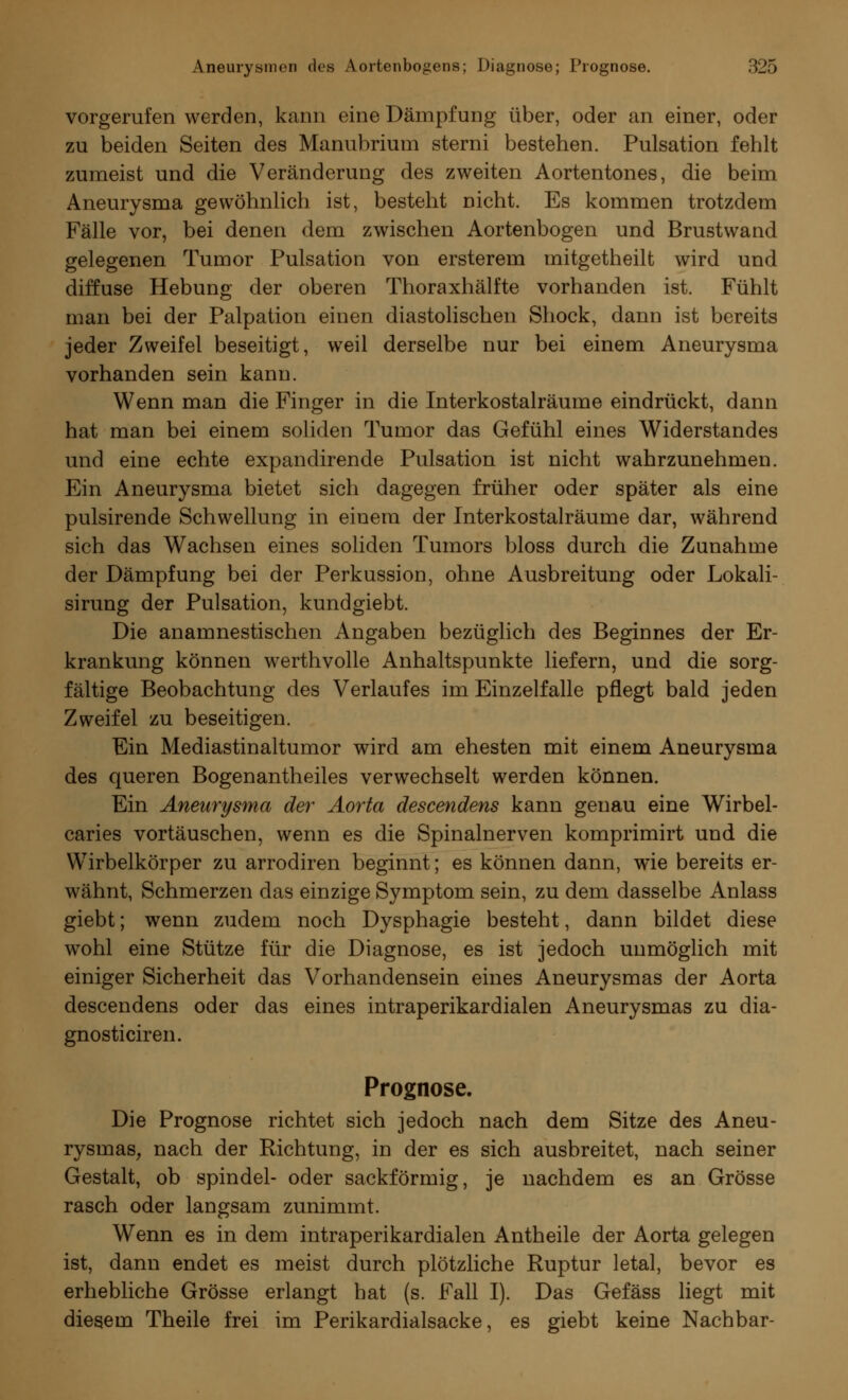 vorgerufen werden, kann eine Dämpfung über, oder an einer, oder zu beiden Seiten des Manubrium sterni bestehen. Pulsation fehlt zumeist und die Veränderung des zweiten Aortentones, die beim Aneurysma gewöhnlich ist, besteht nicht. Es kommen trotzdem Fälle vor, bei denen dem zwischen Aortenbogen und Brustwand gelegenen Tumor Pulsation von ersterem mitgetheilt wird und diffuse Hebung der oberen Thoraxhälfte vorhanden ist. Fühlt man bei der Palpation einen diastolischen Shock, dann ist bereits jeder Zweifel beseitigt, weil derselbe nur bei einem Aneurysma vorhanden sein kann. Wenn man die Finger in die Interkostalräume eindrückt, dann hat man bei einem soliden Tumor das Gefühl eines Widerstandes und eine echte expandirende Pulsation ist nicht wahrzunehmen. Ein Aneurysma bietet sich dagegen früher oder später als eine pulsirende Schwellung in einem der Interkostalräume dar, während sich das Wachsen eines soliden Tumors bloss durch die Zunahme der Dämpfung bei der Perkussion, ohne Ausbreitung oder Lokali- sirung der Pulsation, kundgiebt. Die anamnestischen Angaben bezüglich des Beginnes der Er- krankung können werthvolle Anhaltspunkte liefern, und die sorg- fältige Beobachtung des Verlaufes im Einzelfalle pflegt bald jeden Zweifel zu beseitigen. Ein Mediastinaltumor wird am ehesten mit einem Aneurysma des queren Bogenantheiles verwechselt werden können. Ein Aneurysma der Aorta descendens kann genau eine Wirbel- caries vortäuschen, wenn es die Spinalnerven komprimirt und die Wirbelkörper zu arrodiren beginnt; es können dann, wie bereits er- wähnt, Schmerzen das einzige Symptom sein, zu dem dasselbe Anlass giebt; wenn zudem noch Dysphagie besteht, dann bildet diese wohl eine Stütze für die Diagnose, es ist jedoch unmöglich mit einiger Sicherheit das Vorhandensein eines Aneurysmas der Aorta descendens oder das eines intraperikardialen Aneurysmas zu dia- gnosticiren. Prognose. Die Prognose richtet sich jedoch nach dem Sitze des Aneu- rysmas, nach der Richtung, in der es sich ausbreitet, nach seiner Gestalt, ob spindel- oder sackförmig, je nachdem es an Grösse rasch oder langsam zunimmt. Wenn es in dem intraperikardialen Antheile der Aorta gelegen ist, dann endet es meist durch plötzliche Ruptur letal, bevor es erhebliche Grösse erlangt bat (s. Fall I). Das Gefäss liegt mit diesem Theile frei im Perikardialsacke, es giebt keine Nachbar-