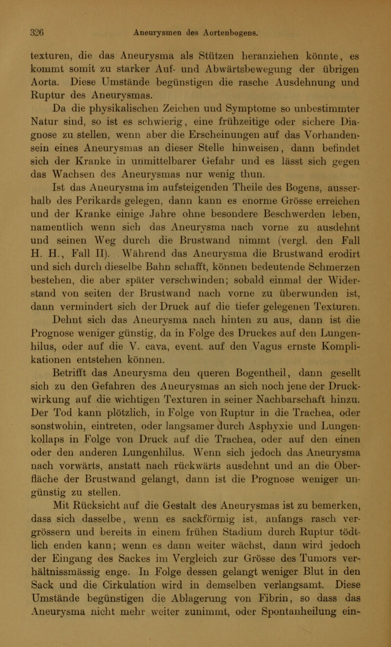 texturen, die das Aneurysma als Stützen heranziehen könnte, es kommt somit zu starker Auf- und Abwärtsbewegung der übrigen Aorta. Diese Umstände begünstigen die rasche Ausdehnung und Ruptur des Aneurysmas. Da die physikalischen Zeichen und Symptome so unbestimmter Natur sind, so ist es schwierig, eine frühzeitige oder sichere Dia- gnose zu stellen, wenn aber die Erscheinungen auf das Vorhanden- sein eines Aneurysmas an dieser Stelle hinweisen, dann befindet sich der Kranke in unmittelbarer Gefahr und es lässt sich gegen das Wachsen des Aneurysmas nur wenig thun. Ist das Aneurysma im aufsteigenden Theile des Bogens, ausser- halb des Perikards gelegen, dann kann es enorme Grösse erreichen und der Kranke einige Jahre ohne besondere Beschwerden leben, namentlich wenn sich das Aneurysma nach vorne zu ausdehnt und seinen Weg durch die Brustwand nimmt (vergl. den Fall H. H., Fall II). Während das Aneurysma die Brustwand erodirt und sich durch dieselbe Bahn schafft, können bedeutende Schmerzen bestehen, die aber später verschwinden; sobald einmal der Wider- stand von seiten der Brustwand nach vorne zu überwunden ist, dann vermindert sich der Druck auf die tiefer gelegenen Texturen. Dehnt sich das Aneurysma nach hinten zu aus, dann ist die Prognose weniger günstig, da in Folge des Druckes auf den Lungen- hilus, oder auf die V. cava, event. auf den Vagus ernste Kompli- kationen entstehen können. Betrifft das Aneurysma den queren Bogentheil, dann gesellt sich zu den Gefahren des Aneurysmas an sich noch jene der Druck- wirkung auf die wichtigen Texturen in seiner Nachbarschaft hinzu. Der Tod kann plötzlich, in Folge von Ruptur in die Trachea, oder sonstwohin, eintreten, oder langsamer durch Asphyxie und Lungen- kollaps in Folge von Druck auf die Trachea, oder auf den einen oder den anderen Lungenhilus. Wenn sich jedoch das Aneurysma nach vorwärts, anstatt nach rückwärts ausdehnt und an die Ober- fläche der Brustwand gelangt, dann ist die Prognose weniger un- günstig zu stellen. Mit Rücksicht auf die Gestalt des Aneurysmas ist zu bemerken, dass sich dasselbe, wenn es sackförmig ist, anfangs rasch ver- grössern und bereits in einem frühen Stadium durch Ruptur tödt- lich enden kann; wenn es dann weiter wächst, dann wird jedoch der Eingang des Sackes im Vergleich zur Grösse des Tumors ver- hältnissmässig enge. In Folge dessen gelangt weniger Blut in den Sack und die Cirkulation wird in demselben verlangsamt. Diese Umstände begünstigen die Ablagerung von Fibrin, so dass das Aneurysma nicht mehr weiter zunimmt, oder Spontanheilung ein-