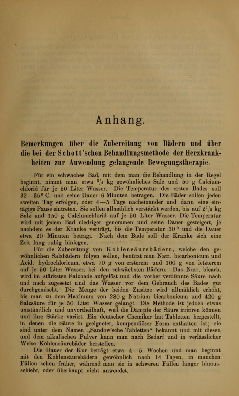 Anhang. Bemerkungen über die Zubereitung yon Bädern und über die bei der Schott'sehen Behandlungsmethode der Herzkrank- heiten zur Anwendung gelangende Bewegungstherapie. Für ein schwaches Bad, mit dem man die Behandlung in der Regel beginnt, nimmt man etwa 3/4 kg gewöhnliches Salz und 50 g Calcium- chlorid für je 50 Liter Wasser. Die Temperatur des ersten Bades soll 32—35° C. und seine Dauer 6 Minuten betragen. Die Bäder sollen jeden zweiten Tag erfolgen, oder 4—5 Tage nacheinander und dann eine ein- tägige Pause eintreten. Sie sollen allmählich verstärkt werden, bis auf 21/* kg Salz und 150 g Calciumchlorid auf je 50 Liter Wasser. Die Temperatur wird mit jedem Bad niedriger genommen und seine Dauer gesteigert, je nachdem es der Kranke verträgt, bis die Temperatur 30 ° und die Dauer etwa 20 Minuten beträgt. Nach dem Bade soll der Kranke sich eine Zeit lang ruhig hinlegen. Für die Zubereitung von Kohlensäurebädern, welche den ge- wöhnlichen Salzbädern folgen sollen, benützt man Natr. bicarbonicum und Acid. hydrochloricum, etwa 70 g von ersterem und 100 g von letzterem auf je 50 Liter Wasser, bei den schwächsten Bädern. Das Natr. bicarb. wird im stärksten Salzbade aufgelöst und die vorher verdünnte Säure nach und nach zugesetzt und das Wasser vor dem Gebrauch des Bades gut durchgemischt. Die Menge der beiden Zusätze wird allmählich erhöht, bis man zu dem Maximum von 280 g Natrium bicarbonicum und 420 g Salzsäure für je 50 Liter Wasser gelangt. Die Methode ist jedoch etwas umständlich und unvortheilhaft, weil die Dämpfe der Säure irritiren können und ihre Stärke variirt. Ein deutscher Chemiker hat Tabletten hergestellt, in denen die Säure in geeigneter, kompendiöser Form enthalten ist; sie sind unter dem Namen „Sandow'sche Tabletten bekannt und mit diesen und dem alkalischen Pulver kann man nach Bedarf und in verlässlicher Weise Kohlensäurebäder herstellen. Die Dauer der Kur beträgt etwa 4—5 Wochen und man beginnt mit den Kohlensäurebädern gewöhnlich nach 14 Tagen, in manchen Fällen schon früher, während man sie in schweren Fällen länger hinaus- schiebt, oder überhaupt nicht anwendet.