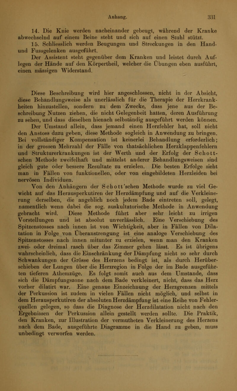 14. Die Knie werden nacheinander gebeugt, während der Kranke abwechselnd auf einem Beine steht und sich auf einen Stuhl stützt. 15. Schliesslich werden Beugungen und Streckungen in den Hand- und Fussgelenken ausgeführt. Der Assistent steht gegenüber dem Kranken und leistet durch Auf- legen der Hände auf den Körpertheil, welcher die Übungen eben ausführt, einen massigen Widerstand. Diese Beschreibung wird hier angeschlossen, nicht in der Absicht, diese Behandlungsweise als unerlässlich für die Therapie der Herzkrank- heiten hinzustellen, sondern zu dem Zwecke, dass jene aus der Be- schreibung Nutzen ziehen, die nicht Gelegenheit hatten, deren Ausführung zu sehen, und dass dieselben hienach selbständig ausgeführt werden können. Der Umstand allein, dass jemand einen Herzfehler hat, soll nicht den Anstoss dazu geben, diese Methode sogleich in Anwendung zu bringen. Bei vollständiger Kompensation ist keinerlei Behandlung erforderlich; in der grossen Mehrzahl der Fälle von thatsächlichen Herzklappenfehlern und Strukturerkrankungen ist der Werth und der Erfolg der Schotti- schen Methode zweifelhaft und mittelst anderer Behandlungsweisen sind gleich gute oder bessere Resultate zu erzielen. Die besten Erfolge sieht man in Fällen von funktionellen, oder von eingebildeten Herzleiden bei nervösen Individuen. Von den Anhängern der Schott'sehen Methode wurde zu viel Ge- wicht auf das Herausperkutiren der Herzdämpfung und auf die Verkleine- rung derselben, die angeblich noch jedem Bade eintreten soll, gelegt, namentlich wenn dabei die sog. auskultatorische Methode in Anwendung gebracht wird. Diese Methode führt aber sehr leicht zu irrigen Vorstellungen und ist absolut unverlässlich. Eine Verschiebung des Spitzenstosses nach innen ist von Wichtigkeit, aber in Fällen von Dila- tation in Folge von Überanstrengung ist eine analoge Verschiebung des Spitzenstosses nach innen mitunter zu erzielen, wenn man den Kranken zwei- oder dreimal rasch über das Zimmer gehen lässt. Es ist übrigens wahrscheinlich, dass die Einschränkung der Dämpfung nicht so sehr durch Schwankungen der Grösse des Herzens bedingt ist, als durch Herüber- schieben der Lungen über die Herzregion in Folge der im Bade ausgeführ- ten tieferen Athemzüge. Es folgt somit auch aus dem Umstände, dass sich die Dämpfungszone nach dem Bade verkleinert, nicht, dass das Herz vorher dilatirt war. Eine genaue Einzeichnung der Herzgrenzen mittels der Perkussion ist zudem in vielen Fällen nicht möglich, und selbst in dem Herausperkutiren der absoluten Herzdämpfung ist eine Reihe von Fehler- quellen gelegen, so dass die Diagnose der Herzdilatation nicht nach den Ergebnissen der Perkussion allein gestellt werden sollte. Die Praktik, den Kranken, zur Illustration der vermutheten Verkleinerung des Herzens nach dem Bade, ausgeführte Diagramme in die Hand zu geben, muss unbedingt verworfen werden.