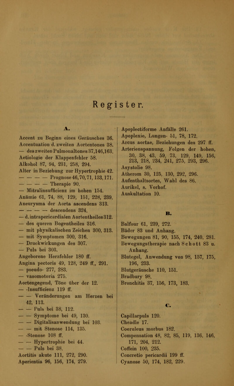 Register. A. Accent zu Beginn eines Geräusches 36. Accentuation d. zweiten Aortentones 38. — des zweiten Pulmonaltones 37,146,163. Aetiologie der Klappenfehler 58. Alkohol 87, 94, 231, 258, 294. Alter in Beziehung zur Hypertrophie 42. Prognose46,70,71,133,171. Therapie 90. — Mitralinsuffizienz im hohen 154. Anämie 61, 74, 88, 129, 151, 228, 239. Aneurysma der Aorta ascendens 313. — descendens 324. — d.intrapericardialen Aortentheiles312. — des queren Bogentheiles 316. — mit physikalischen Zeichen 300, 313. — mit Symptomen 300, 316. — Druckwirkungen des 307. — Puls bei 303. Angeborene Herzfehler 180 ff. Angina pectoris 49, 128, 249 ff., 291. — pseudo- 277, 283. — vasomotoria 275. Aortengegend, Töne über der 12. Insuffizienz 119 ff. Veränderungen am Herzen bei 42, 113. Puls bei 38, 112. — — Symptome bei 49, 130. — — Digitalisanwendung bei 103. — — mit Stenose 114, 135. Stenose 108 ff. Hypertrophie bei 44. Puls bei 38. Aortitis akute 111, 272, 290. Aperientia 96, 156, 174, 279. Apoplectiforme Anfälle 261. Apoplexie, Lungen- 51, 78, 172. Arcus aortae, Beziehungen des 297 ff. Arterienspannung, Folgen der hohen, 30, 38, 43, 59, 73, 129, 149, 156, 213, 218, 234, 241, 275, 293, 296. Asystolie 98. Atherom 30, 125, 130, 292, 296. Aufenthaltsortes, Wahl des 86. Aurikel, s. Vorhof. Auskultation 10. B. Balfour 61, 239, 272. Bäder 83 und Anhang. Bewegungen 81, 90, 155, 174, 240, 281. Bewegungstherapie nach Schott 83 u. Anhang. Blutegel, Anwendung von 98, 157, 175, 196, 233. Blutgeräusche 110, 151. Bradbury 98. Bronchitis 37, 156, 173, 183. C. Capillarpuls 120. Cheadle 17. Coeruleus morbus 182. Compensation 48, 82, 85, 119, 136, 146, 171, 204, 212. Coffein 100, 235. Coucretio pericardii 199 ff. Cyanose 50, 174, 182, 229.