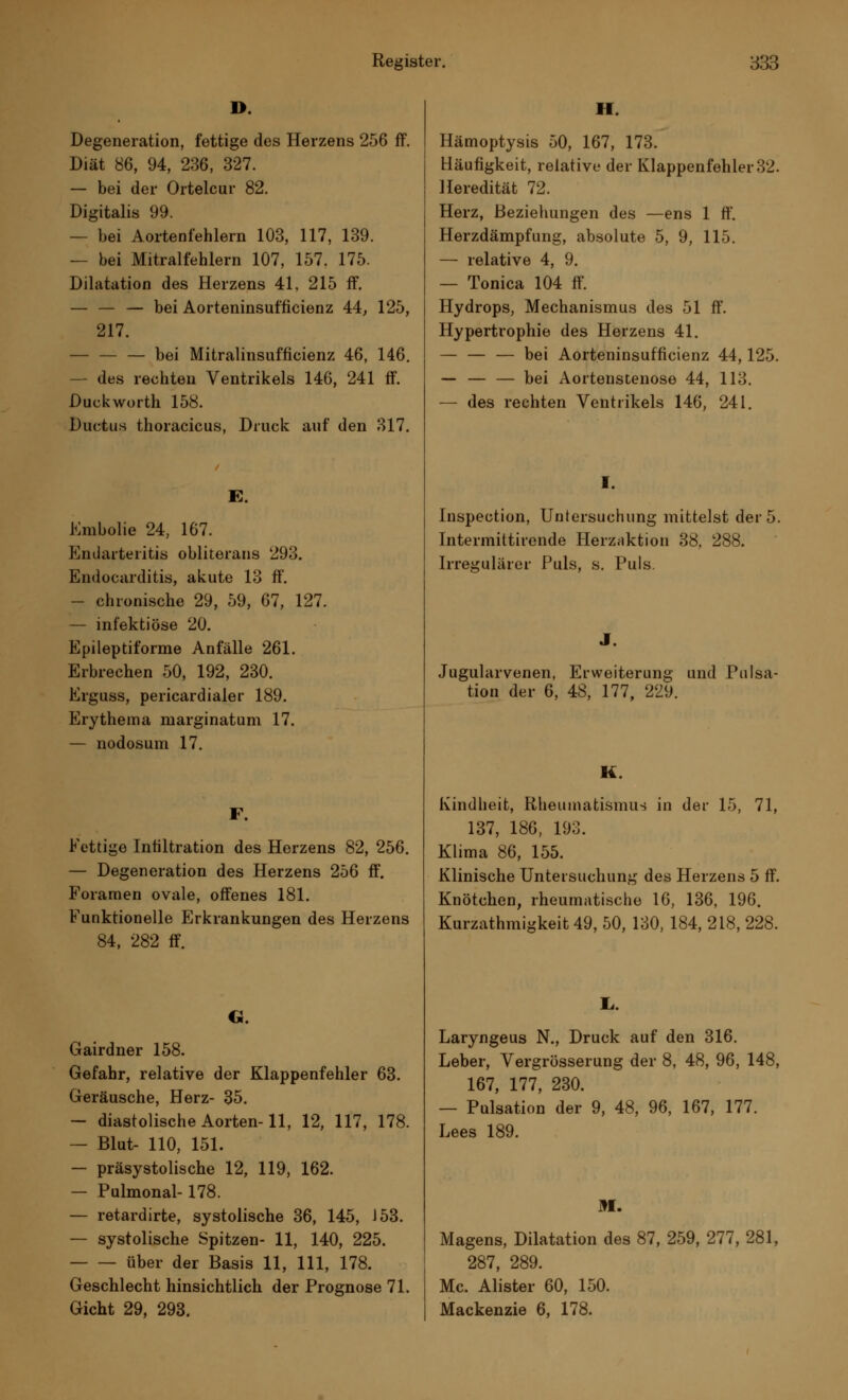 D. Degeneration, fettige des Herzens 256 ff. Diät 86, 94, 236, 327. — bei der Ortelcur 82. Digitalis 99. — bei Aortenfehlern 103, 117, 139. — bei Mitralfehlern 107, 157. 175. Dilatation des Herzens 41, 215 ff. — — — bei Aorteninsufficienz 44, 125, 217. — — — bei Mitralinsuffizienz 46, 146. des rechten Ventrikels 146, 241 ff. Duckworth 158. Ductus thoracicus, Druck auf den 317. E. Embolie 24, 167. Endarteritis obliterans 293. Endocarditis, akute 13 ff. — chronische 29, 59, 67, 127. — infektiöse 20. Epileptiforme Anfälle 261. Erbrechen 50, 192, 230. Erguss, pericardialer 189. Erythema niarginatum 17. — nodosum 17. F. Fettige Infiltration des Herzens 82, 256. — Degeneration des Herzens 256 ff. Foramen ovale, offenes 181. Funktionelle Erkrankungen des Herzens 84, 282 ff. G. Gairdner 158. Gefahr, relative der Klappenfehler 63. Geräusche, Herz- 35. — diastolische Aorten-11, 12, 117, 178. — Blut- 110, 151. — präsystolische 12, 119, 162. — Pulmonal-178. — retardirte, systolische 36, 145, J 53. — systolische Spitzen- 11, 140, 225. über der Basis 11, 111, 178. Geschlecht hinsichtlich der Prognose 71. Gicht 29, 293. H. Hämoptysis 50, 167, 173. Häufigkeit, relative der Klappenfehler 32. Heredität 72. Herz, Beziehungen des —ens 1 ff. Herzdämpfung, absolute 5, 9, 115. — relative 4, 9. — Tonica 104 ff. Hydrops, Mechanismus des 51 ff. Hypertrophie des Herzens 41. — — — bei Aorteninsufficienz 44,125. — — — bei Aortenstenose 44, 113. — des rechten Ventrikels 146, 241. Inspection, Untersuchung mittelst der 5. Intermittirende Herzaktion 38, 288. Irregulärer Puls, s. Puls. Jugularvenen, Erweiterung und Pulsa- tion der 6, 48, 177, 229. K. Kindheit, Rheumatismus in der 15, 71, 137, 186, 193. Klima 86, 155. Klinische Untersuchung des Herzens 5 ff. Knötchen, rheumatische 16, 136, 196. Kurzathmigkeit 49, 50, 130, 184, 218, 228. L,. Laryngeus N., Druck auf den 316. Leber, Vergrösserung der 8, 48, 96, 148, 167, 177, 230. — Pulsation der 9, 48, 96, 167, 177. Lees 189. Bf. Magens, Dilatation des 87, 259, 277, 281, 287, 289. Mc. Alister 60, 150. Mackenzie 6, 178.