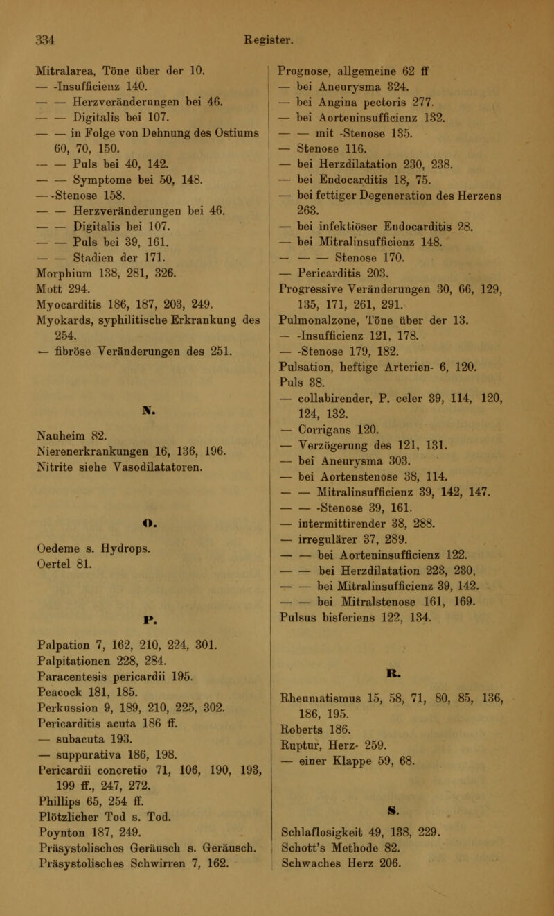 Mitralarea, Töne über der 10. Insuffizienz 140. — — Herzveränderungen bei 46. — — Digitalis bei 107. — — in Folge von Dehnung des Ostiums 60, 70, 150. Puls bei 40, 142. — — Symptome bei 50, 148. — Stenose 158. — — Herzveränderungen bei 46. Digitalis bei 107. Puls bei 39, 161. Stadien der 171. Morphium 138, 281, 326. Mott 294. Myocarditis 186, 187, 203, 249. Myokards, syphilitische Erkrankung des 254. — fibröse Veränderungen des 251. Nauheim 82. Nierenerkrankungen 16, 136, 196. Nitrite siehe Vasodilatatoren. O. Oedeme s. Hydrops. Oertel 81. P. Palpation 7, 162, 210, 224, 301. Palpitationen 228, 284. Paracentesis pericardii 195. Peacock 181, 185. Perkussion 9, 189, 210, 225, 302. Pericarditis acuta 186 ff. — subacuta 193. — suppurativa 186, 198. Pericardii concretio 71, 106, 190, 193, 199 ff., 247, 272. Phillips 65, 254 ff. Plötzlicher Tod s. Tod. Poynton 187, 249. Präsystolisches Geräusch s. Geräusch. Präsystolisches Schwirren 7, 162. Prognose, allgemeine 62 ff — bei Aneurysma 324. — bei Angina pectoris 277. — bei Aorteninsufficienz 132. — — mit -Stenose 135. — Stenose 116. — bei Herzdilatation 230, 238. — bei Endocarditis 18, 75. — bei fettiger Degeneration des Herzens 263. — bei infektiöser Endocarditis 28. — bei Mitralinsuffizienz 148. — Stenose 170. — Pericarditis 203. Progressive Veränderungen 30, 66, 129, 135, 171, 261, 291. Pulmonalzone, Töne über der 13. — -Insuffizienz 121, 178. — -Stenose 179, 182. Pulsation, heftige Arterien- 6, 120. Puls 38. — collabirender, P. celer 39, 114, 120, 124, 132. — Corrigans 120. — Verzögerung des 121, 131. — bei Aneurysma 303. — bei Aortenstenose 38, 114. Mitralinsuffizienz 39, 142, 147. Stenose 39, 161. — intermittirender 38, 288. — irregulärer 37, 289. — — bei Aorteninsufficienz 122. bei Herzdilatation 223, 230. — — bei Mitralinsuffizienz 39, 142. bei Mitralstenose 161, 169. Pulsus bisferiens 122, 134. R. Rheumatismus 15, 58, 71, 80, 85, 136, 186, 195. Roberts 186. Ruptur, Herz- 259. — einer Klappe 59, 68. S. Schlaflosigkeit 49, 138, 229. Schott's Methode 82. Schwaches Herz 206.