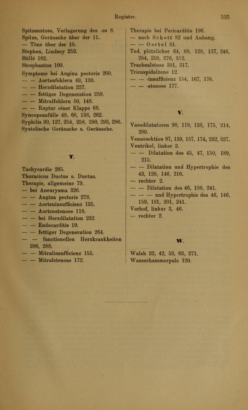 Spitzenstoss, Verlagerung des -es 8. Spitze, Geräusche über der 11. — Töne über der 10. Stephen, Lindsey 252. Stille 182. Strophantus 100. Symptome bei Angina pectoris 260. 'Aortenfehlern 49, 130. — — Herzdilatation 227. — — fettiger Degeneration 259. Mitralfehlern 50, 148. — — Ruptur einer Klappe 68. Syncopeanfälle 49, 68, 138, 262. Syphilis 30, 127, 254, 258, 290, 293, 296. Systolische Geräusche s. Geräusche. T. Tachycardie 285. Thoracicus Ductus s. Ductus. Therapie, allgemeine 79. — bei Aneurysma 326. Angina pectoris 278. Aorteninsufficienz 135. Aortenstenose 118. — — bei Herzdilatation 232. Endocarditis 19. — — fettiger Degeneration 264. — — functionellen Herzkrankheiten 286, 288. — — Mitralinsuffizienz 155. Mitralstenose 172. Therapie bei Pericarditis 196. — nach Schott 82 und Anhang. Oertel 81. Tod, plötzlicher 64, 68, 128, 137, 246, 254, 259, 276, 312. Trachealstoss 301, 317. Tricuspidalzone 12. insufficienz 154, 167, 176. stenose 177. V. Vasodilatatoren 98, 119, 138, 175, 214, 280. Venaesektion 97, 139, 157, 174, 232, 327. Ventrikel, linker 3. Dilatation des 45, 47, 150, 189, 215. — — Dilatation und Hypertrophie des 43, 126, 146, 216. — rechter 2. Dilatation des 46, 188, 241. — — — und Hypertrophie des 46, 146, 159, 181, 201, 241. Vorhof, linker 3, 46. — rechter 2. W. Walsh 32, 42, 53, 63, 271. Wasserhammerpuls 120.