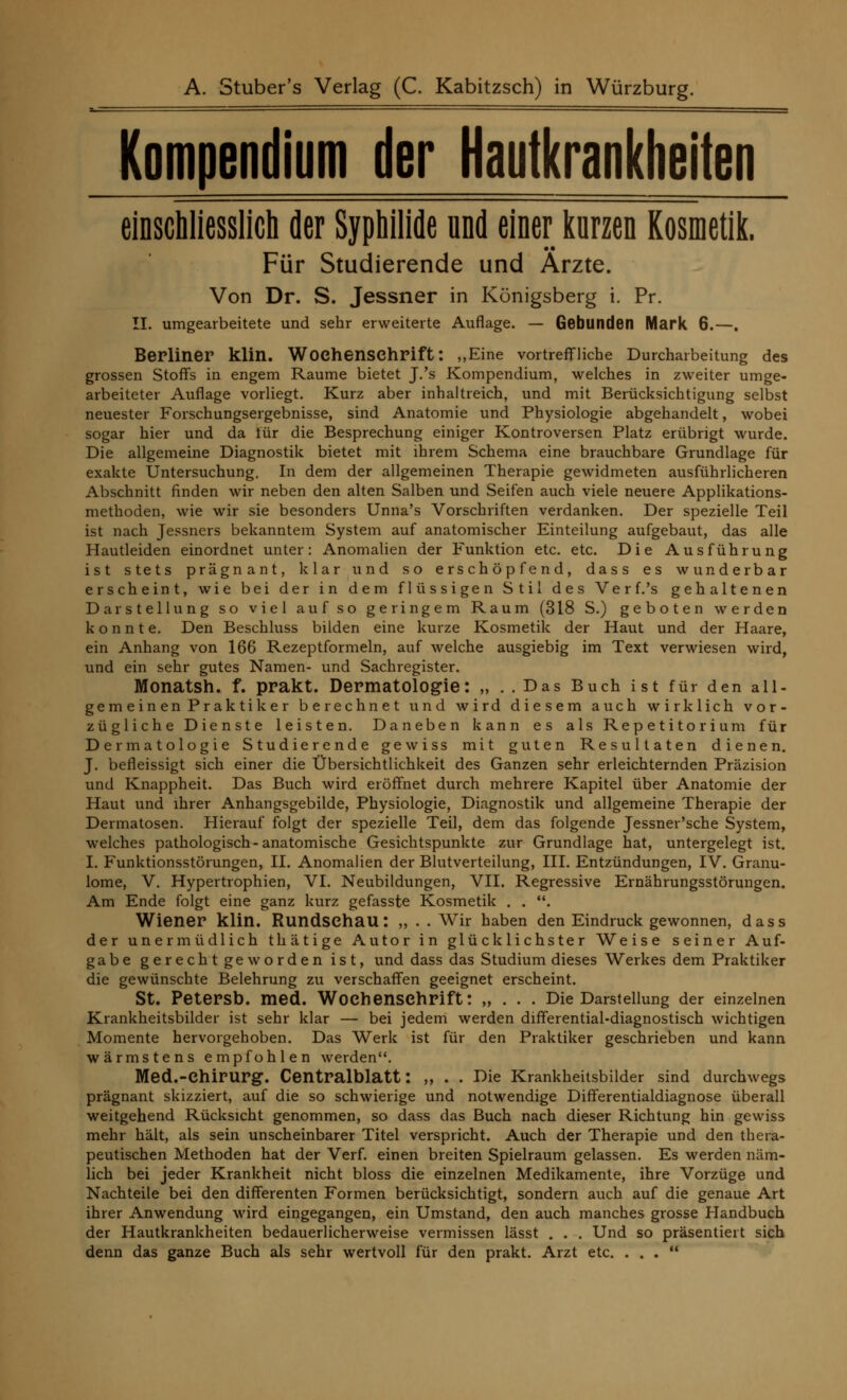 Kompendium der Hautkrankheiten einschliesslich der Syphilide und einer kurzen Kosmetik. Für Studierende und Arzte. Von Dr. S. Jessner in Königsberg i. Pr. II. umgearbeitete und sehr erweiterte Auflage. — Gebunden Mark 6.—. Berliner klin. Wochenschrift: „Eine vortreffliche Durcharbeitung des grossen Stoffs in engem Räume bietet J.'s Kompendium, welches in zweiter umge- arbeiteter Auflage vorliegt. Kurz aber inhaltreich, und mit Berücksichtigung selbst neuester Forschungsergebnisse, sind Anatomie und Physiologie abgehandelt, wobei sogar hier und da iür die Besprechung einiger Kontroversen Platz erübrigt wurde. Die allgemeine Diagnostik bietet mit ihrem Schema eine brauchbare Grundlage für exakte Untersuchung. In dem der allgemeinen Therapie gewidmeten ausführlicheren Abschnitt finden wir neben den alten Salben und Seifen auch viele neuere Applikations- methoden, wie wir sie besonders Unna's Vorschriften verdanken. Der spezielle Teil ist nach Jessners bekanntem System auf anatomischer Einteilung aufgebaut, das alle Hautleiden einordnet unter: Anomalien der Funktion etc. etc. Die Ausführung ist stets prägnant, klar und so erschöpfend, dass es wunderbar erscheint, wie bei der in dem flüssigen Stil des Verf.'s gehaltenen Darstellung so viel auf so geringem Raum (318 S.) geboten werden konnte. Den Beschluss bilden eine kurze Kosmetik der Haut und der Haare, ein Anhang von 166 Rezeptformeln, auf welche ausgiebig im Text verwiesen wird, und ein sehr gutes Namen- und Sachregister. Monatsh. f. prakt. Dermatologie: „ ..Das Buch ist für den all- gemeinen Praktiker berechnet und wird diesem auch wirklich vor- zügliche Dienste leisten. Daneben kann es als Repetitorium für Dermatologie Studierende gewiss mit guten Resultaten dienen. J. befleissigt sich einer die Übersichtlichkeit des Ganzen sehr erleichternden Präzision und Knappheit. Das Buch wird eröffnet durch mehrere Kapitel über Anatomie der Haut und ihrer Anhangsgebilde, Physiologie, Diagnostik und allgemeine Therapie der Dermatosen. Hierauf folgt der spezielle Teil, dem das folgende Jessner'sche System, welches pathologisch-anatomische Gesichtspunkte zur Grundlage hat, untergelegt ist. I. Funktionsstörungen, II. Anomalien der Blutverteilung, III. Entzündungen, IV. Granu- lome, V. Hypertrophien, VI. Neubildungen, VII. Regressive Ernährungsstörungen. Am Ende folgt eine ganz kurz gefasste Kosmetik . . . Wiener klin. Rundschau*. „ . . Wir haben den Eindruck gewonnen, dass der unermüdlich thätige Autor in glücklichster Weise seiner Auf- gabe gerecht geworden ist, und dass das Studium dieses Werkes dem Praktiker die gewünschte Belehrung zu verschaffen geeignet erscheint. St. Petersb. med. Wochenschrift: „ . . . Die Darstellung der einzelnen Krankheitsbilder ist sehr klar — bei jedem werden differential-diagnostisch wichtigen Momente hervorgehoben. Das Werk ist für den Praktiker geschrieben und kann wärmstens empfohlen werden. Med.-Chirurg. Centralblatt: ,, . . Die Krankheitsbilder sind durchwegs prägnant skizziert, auf die so schwierige und notwendige Differentialdiagnose überall weitgehend Rücksicht genommen, so dass das Buch nach dieser Richtung hin gewiss mehr hält, als sein unscheinbarer Titel verspricht. Auch der Therapie und den thera- peutischen Methoden hat der Verf. einen breiten Spielraum gelassen. Es werden näm- lich bei jeder Krankheit nicht bloss die einzelnen Medikamente, ihre Vorzüge und Nachteile bei den differenten Formen berücksichtigt, sondern auch auf die genaue Art ihrer Anwendung wird eingegangen, ein Umstand, den auch manches grosse Handbuch der Hautkrankheiten bedauerlicherweise vermissen lässt . . . Und so präsentiert sich denn das ganze Buch als sehr wertvoll für den prakt. Arzt etc. ...