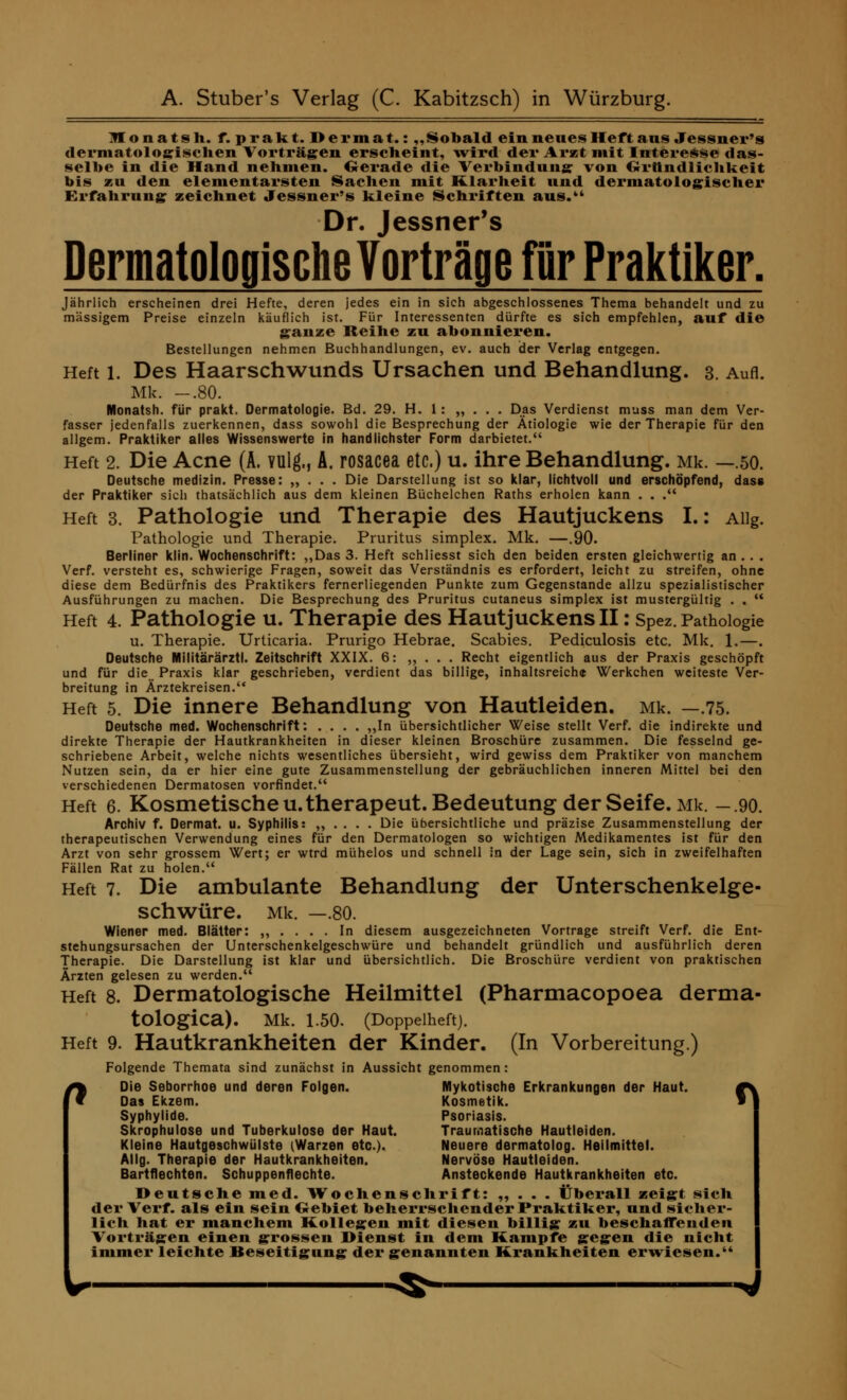 Jlonatsh. f.prakt.Dermat.: „Sobald ein neues Heft ans Jessner's dermatologischen Vorträgen erscheint, wird der Arzt mit Interesse das- selbe in die Hand nehmen. Gerade die Verbindung: von Gründlichkeit bis zu den elementarsten Sachen mit Klarheit und dermatologischer Erfahrung; zeichnet Jessner's kleine Schriften aus. Dr. Jessner's Dermatologische Vorträge für Praktiker. Jährlich erscheinen drei Hefte, deren jedes ein in sich abgeschlossenes Thema behandelt und zu massigem Preise einzeln käuflich ist. Für Interessenten dürfte es sich empfehlen, auf die ganze Reihe zu abonnieren. Bestellungen nehmen Buchhandlungen, ev. auch der Verlag entgegen. Heft i. Des Haarschwunds Ursachen und Behandlung. 3. Aufl. Mlc -.80. Monatsh. für prakt. Dermatologie. Bd. 29. H. 1 : „ . . . Das Verdienst muss man dem Ver- fasser jedenfalls zuerkennen, dass sowohl die Besprechung der Ätiologie wie der Therapie für den allgem. Praktiker alles Wissenswerte in handlichster Form darbietet. Heft 2. Die Acne (A. vulg., A. rosacea etc.) u. ihre Behandlung. Mk. —.50. Deutsche medizin. Presse: „ . . . Die Darstellung ist so klar, lichtvoll und erschöpfend, dass der Praktiker sich thatsächlich aus dem kleinen Büchelchen Raths erholen kann . . . Heft 3. Pathologie und Therapie des Hautjuckens I.: Aiig. Pathologie und Therapie. Pruritus simplex. Mk. —.90. Berliner klin. Wochenschrift: „Das 3. Heft schliesst sich den beiden ersten gleichwertig an .. . Verf. versteht es, schwierige Fragen, soweit das Verständnis es erfordert, leicht zu streifen, ohne diese dem Bedürfnis des Praktikers fernerliegenden Punkte zum Gegenstande allzu spezialistischer Ausführungen zu machen. Die Besprechung des Pruritus cutaneus simplex ist mustergültig . ,  Heft 4. Pathologie u. Therapie des Hautjuckens II: Spez. Pathologie u. Therapie. Urticaria. Prurigo Hebrae. Scabies. Pediculosis etc. Mk. 1.—. Deutsche Militärärztl. Zeitschrift XXIX. 6: ,, . . . Recht eigentlich aus der Praxis geschöpft und für die Praxis klar geschrieben, verdient das billige, inhaltsreiche Werkchen weiteste Ver- breitung in Ärztekreisen. Heft 5. Die innere Behandlung von Hautleiden. Mk. —.75. Deutsche med. Wochenschrift: .... „In übersichtlicher Weise stellt Verf. die indirekte und direkte Therapie der Hautkrankheiten in dieser kleinen Broschüre zusammen. Die fesselnd ge- schriebene Arbeit, welche nichts wesentliches übersieht, wird gewiss dem Praktiker von manchem Nutzen sein, da er hier eine gute Zusammenstellung der gebräuchlichen inneren Mittel bei den verschiedenen Dermatosen vorfindet. Heft 6. Kosmetischeu.therapeut. Bedeutung der Seife. Mk. -.90. Archiv f. Dermat. u. Syphilis: „ . . . . Die übersichtliche und präzise Zusammenstellung der therapeutischen Verwendung eines für den Dermatologen so wichtigen Medikamentes ist für den Arzt von sehr grossem Wert; er wtrd mühelos und schnell in der Lage sein, sich in zweifelhaften Fällen Rat zu holen. Heft 7. Die ambulante Behandlung der Unterschenkelge- schwüre. Mk. —.80. Wiener med. Blätter: „ .... In diesem ausgezeichneten Vortrage streift Verf. die Ent- stehungsursachen der Unterschenkelgeschwüre und behandelt gründlich und ausführlich deren Therapie. Die Darstellung ist klar und übersichtlich. Die Broschüre verdient von praktischen Ärzten gelesen zu werden. Heft 8. Dermatologische Heilmittel (Pharmacopoea derma- tologica). Mk. 1.50. (Doppelheft). Heft 9. Hautkrankheiten der Kinder. (In Vorbereitung.) Folgende Themata sind zunächst in Aussicht genommen : 1 Die Seborrhoe und deren Folgen. Mykotische Erkrankungen der Haut. i r Das Ekzem. Kosmetik. i Syphylide. Psoriasis. Skrophulose und Tuberkulose der Haut. Traumatische Hautleiden. Kleine Hautgeschwülste (Warzen etc.). Neuere dermatolog. Heilmittel. AI Ig. Therapie der Hautkrankheiten. Nervöse Hautleiden. Bartflechten. Schuppenflechte. Ansteckende Hautkrankheiten etc. Deutsche med. Wochenschrift: „ . . . Überall zeigt sich der Verf. als ein sein Gebiet beherrschender Praktiker, und sicher- lich hat er manchem Kollegen mit diesen billig zu beschaffenden Vorträgen einen grossen IMenst in dem Kampfe gegen die nicht immer leichte Beseitigung der genannten Krankheiten erwiesen.