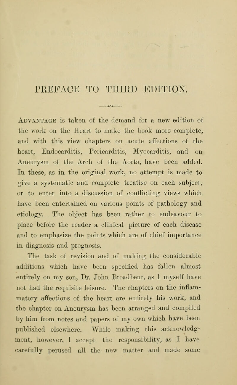 Advantage is taken of the demand for a new edition of the work on the Heart to make the book more complete, and with this view chapters on acute affections of the heart, Endocarditis, Pericarditis, Myocarditis, and on Aneurysm of the Arch of the Aorta, have been added. In these, as in the original work, no attempt is made to give a systematic and complete treatise on each subject, or to enter into a discussion of conflicting views which have been entertained on various points of pathology and etiology. The object has been rather to endeavour to place before the reader a clinical picture of each disease and to emphasize the points which are of chief importance in diagnosis and prognosis. The task of revision and of making the considerable additions which have been specified has fallen almost entirely on my son, Dr. John Broadbent, as I myself have not had the requisite leisure. The chapters on the inflam- matory affections of the heart are entirely his work, and the chapter on Aneurysm has been arranged and compiled by him from notes and papers of my own which have been published elsewhere. While making this acknowledg- ment, however, I accept the responsibility, as I have carefully perused all the new matter and made some