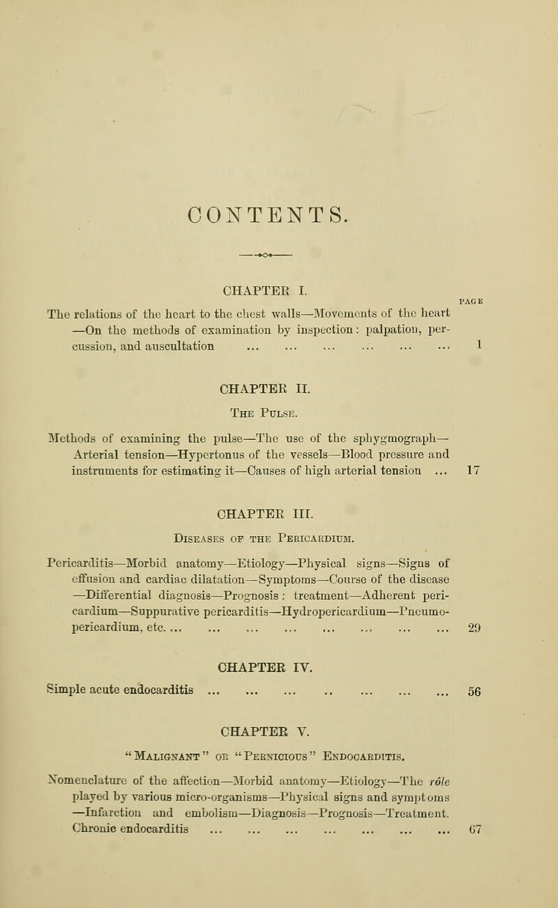 PAGE CONTENTS. CHAPTER I. The relations of the heart to the chest walls—Movements of the heart —On the methods of examination by inspection: palpation, per- cussion, and auscultation CHAPTER II. The Pulse. Methods of examining the pulse—The use of the sphygtnograph— Arterial tension—Hypertonias of the vessels—Blood pressure and instruments for estimating it—Causes of high arterial tension ... 17 CHAPTER III. Diseases of the Pericardium. Pericarditis—Morbid anatomy—Etiology—Physical signs—Signs of effusion and cardiac dilatation—Symptoms—Course of the disease —Differential diagnosis—Prognosis : treatment—Adherent peri- cardium—Suppurative pericarditis—Hydropericardium—Pneumo- pericardium, etc. ... ... ... ... ... ... 29 CHAPTER IV. Simple acute endocarditis 56 CHAPTER V. Malignant or Pernicious Endocarditis. Nomenclature of the affection—Morbid anatomy—Etiology—The role played by various micro-organisms—Physical signs and symptoms —Infarction and embolism—Diagnosis—Prognosis—Treatment. Chronic endocarditis 67
