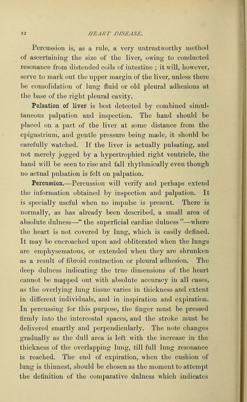 Percussion is, as a rule, a very untrustworthy method of ascertaining the size of the liver, owing to conducted resonance from distended coils of intestine ; it will, however, serve to mark out the upper margin of the liver, unless there be consolidation of lung fluid or old pleural adhesions at the base of the right pleural cavity. Pulsation of liver is best detected by combined simul- taneous palpation and inspection. The hand should be placed on a part of the liver at some distance from the epigastrium, and gentle pressure being made, it should be carefully watched. If the liver is actually pulsating, and not merely jogged by a hypertrophied right ventricle, the hand will be seen to rise and fall rhythmically even though no actual pulsation is felt on palpation. Percussion.—Percussion will verify and perhaps extend the information obtained by inspection and palpation. It is specially useful when no impulse is present. There is normally, as has already been described, a small area of absolute dulness— the superficial cardiac dulness —where the heart is not covered by lung, which is easily defined. It may be encroached upon and obliterated when the lungs are emphysematous, or extended when they are shrunken as a result of fibroid contraction or pleural adhesion. The deep dulness indicating the true dimensions of the heart cannot be mapped out with absolute accuracy in all cases, as the overlying lung tissue varies in thickness and extent in different individuals, and in inspiration and expiration. In percussing for this purpose, the finger must be pressed firmly into the intercostal spaces, and the stroke must be delivered smartly and perpendicularly. The note changes gradually as the dull area is left with the increase in the thickness of the overlapping lung, till full lung resonance is reached. The end of expiration, when the cushion of lung is thinnest, should be chosen as the moment to attempt the definition of the comparative dulness which indicates