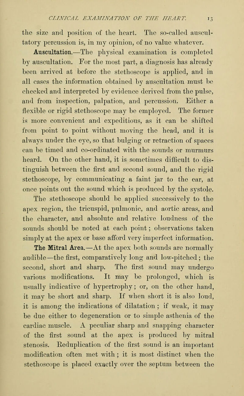 the size and position of the heart. The so-called auscul- tatory percussion is, in my opinion, of no value whatever. Auscultation.—The physical examination is completed by auscultation. For the most part, a diagnosis has already been arrived at before the stethoscope is applied, and in all cases the information obtained by auscultation must be checked and interpreted by evidence derived from the pulse, and from inspection, palpation, and percussion. Either a flexible or rigid stethoscope may be employed. The former is more convenient and expeditious, as it can be shifted from point to point without moving the head, and it is always under the eye, so that bulging or retraction of spaces can be timed and co-ordinated with the sounds or murmurs heard. On the other hand, it is sometimes difficult to dis- tinguish between the first and second sound, and the rigid stethoscope, by communicating a faint jar to the ear, at once points out the sound which is produced by the systole. The stethoscope should be applied successively to the apex region, the tricuspid, pulmonic, and aortic areas, and the character, and absolute and relative loudness of the sounds should be noted at each point; observations taken simply at the apex or base afford very imperfect information. The Mitral Area.—At the apex both sounds are normally audible —the first, comparatively long and low-pitched; the second, short and sharp. The first sound may undergo various modifications. It may be prolonged, which is usually indicative of hypertrophy; or, on the other hand, it may be short and sharp. If when short it is also loud, it is among the indications of dilatation; if weak, it may be due either to degeneration or to simple asthenia of the cardiac muscle. A peculiar sharp and snapping character of the first sound at the apex is produced by mitral stenosis. Keduplication of the first sound is an important modification often met with; it is most distinct when the stethoscope is placed exactly over the septum between the