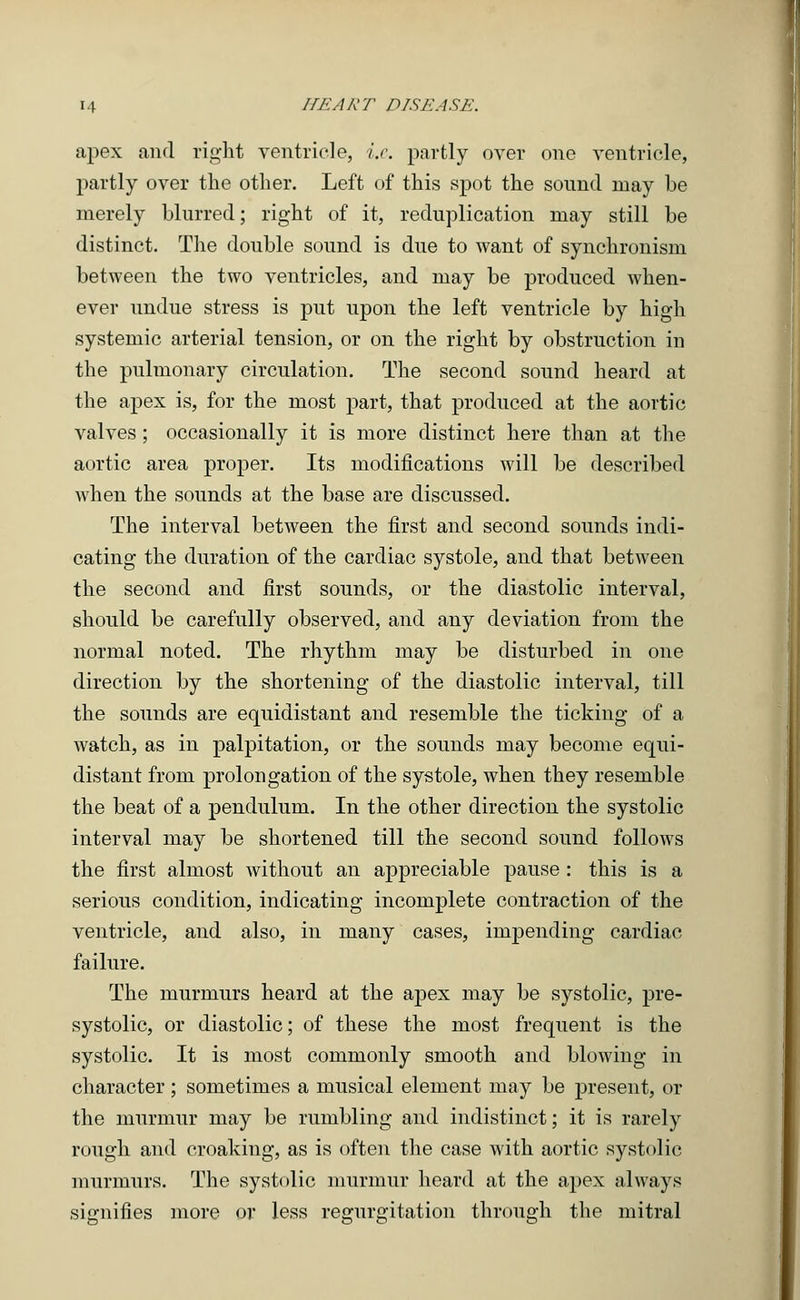apex and right ventricle, i.e. partly over one ventricle, partly over the other. Left of this spot the sound may be merely blurred; right of it, reduplication may still be distinct. The double sound is due to want of synchronism between the two ventricles, and may be produced when- ever undue stress is put upon the left ventricle by high systemic arterial tension, or on the right by obstruction in the pulmonary circulation. The second sound heard at the apex is, for the most part, that produced at the aortic valves; occasionally it is more distinct here than at the aortic area proper. Its modifications will be described when the sounds at the base are discussed. The interval between the first and second sounds indi- cating the duration of the cardiac systole, and that between the second and first sounds, or the diastolic interval, should be carefully observed, and any deviation from the normal noted. The rhythm may be disturbed in one direction by the shortening of the diastolic interval, till the sounds are equidistant and resemble the ticking of a watch, as in palpitation, or the sounds may become equi- distant from prolongation of the systole, when they resemble the beat of a pendulum. In the other direction the systolic interval may be shortened till the second sound follows the first almost without an appreciable pause : this is a serious condition, indicating incomplete contraction of the ventricle, and also, in many cases, impending cardiac failure. The murmurs heard at the apex may be systolic, pre- systolic, or diastolic; of these the most frequent is the systolic. It is most commonly smooth and blowing in character; sometimes a musical element may be present, or the murmur may be rumbling and indistinct; it is rarely rough and croaking, as is often the case with aortic systolic murmurs. The systolic murmur heard at the apex always signifies more or less regurgitation through the mitral