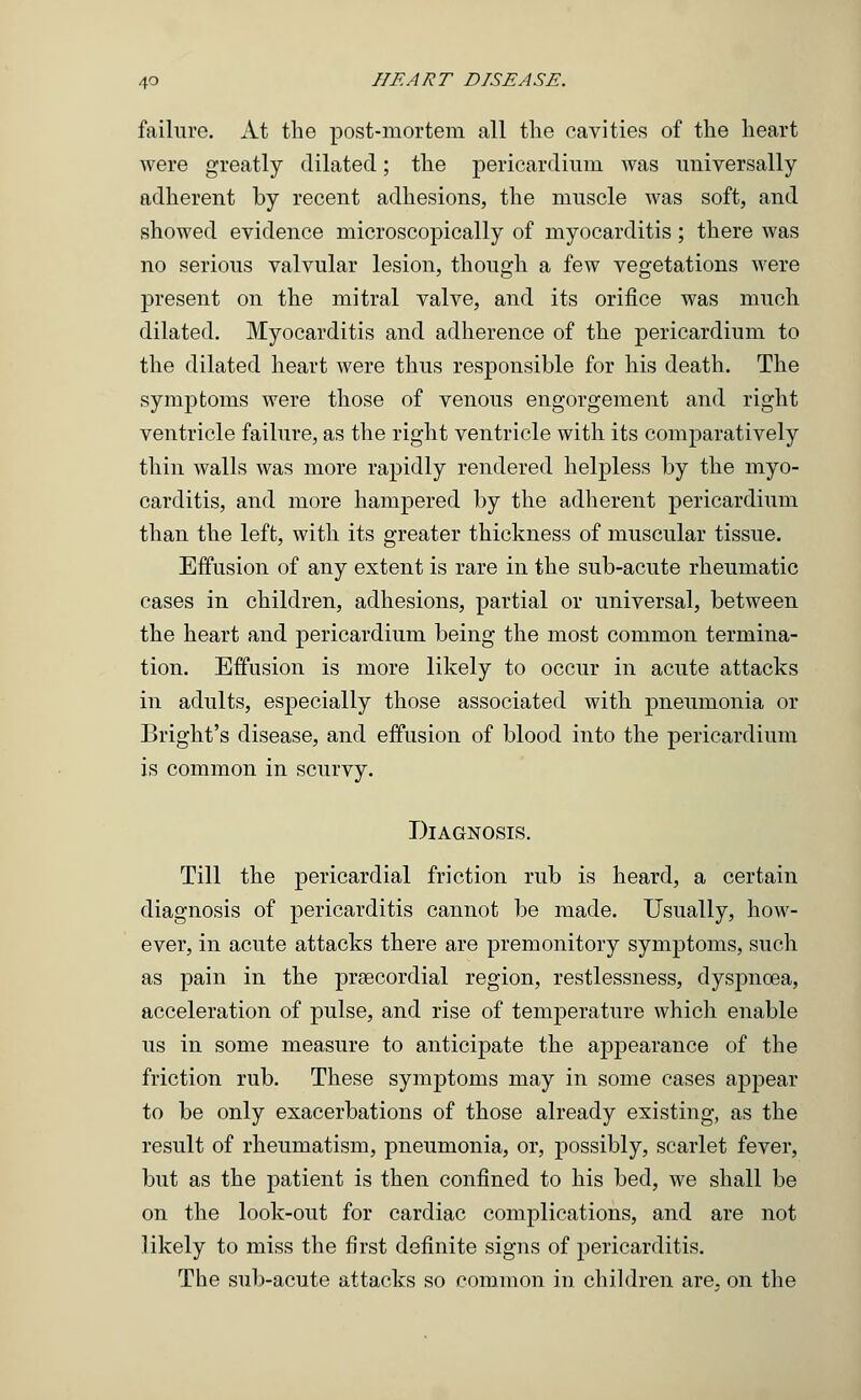failure. At the post-mortem all the cavities of the heart were greatly dilated; the pericardium was universally adherent by recent adhesions, the muscle was soft, and showed evidence microscopically of myocarditis; there was no serious valvular lesion, though a few vegetations were present on the mitral valve, and its orifice was much dilated. Myocarditis and adherence of the pericardium to the dilated heart were thus responsible for his death. The symptoms were those of venous engorgement and right ventricle failure, as the right ventricle with its comparatively thin walls was more rapidly rendered helpless by the myo- carditis, and more hampered by the adherent pericardium than the left, with its greater thickness of muscular tissue. Effusion of any extent is rare in the sub-acute rheumatic cases in children, adhesions, partial or universal, between the heart and pericardium being the most common termina- tion. Effusion is more likely to occur in acute attacks in adults, especially those associated with pneumonia or Bright's disease, and effusion of blood into the pericardium is common in scurvy. Diagnosis. Till the pericardial friction rub is heard, a certain diagnosis of pericarditis cannot be made. Usually, how- ever, in acute attacks there are premonitory symptoms, such as pain in the precordial region, restlessness, dyspnoea, acceleration of pulse, and rise of temperature which enable us in some measure to anticipate the appearance of the friction rub. These symptoms may in some cases appear to be only exacerbations of those already existing, as the result of rheumatism, pneumonia, or, possibly, scarlet fever, but as the patient is then confined to his bed, we shall be on the look-out for cardiac complications, and are not likely to miss the first definite signs of pericarditis. The sub-acute attacks so common in children are. on the