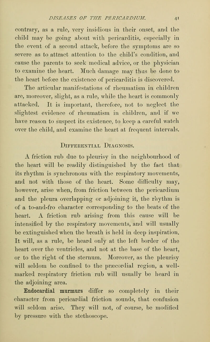 contrary, as a rule, very insidious in their onset, and the child may be going about with pericarditis, especially in the event of a second attach, before the symptoms are so severe as to attract attention to the child's condition, and cause the parents to seek medical advice, or the physician to examine the heart. Much damage may thus be done to the heart before the existence of pericarditis is discovered. The articular manifestations of rheumatism in children are, moreover, slight, as a rule, while the heart is commonly attacked. It is important, therefore, not to neglect the slightest evidence of rheumatism in children, and if we have reason to suspect its existence, to keep a careful watch over the child, and examine the heart at frequent intervals. DlFFEKENTIAL DIAGNOSIS. A friction rub due to pleurisy in the neighbourhood of the heart will be readily distinguished by the fact that its rhythm is synchronous with the respiratory movements, and not with those of the heart. Some difficulty may, however, arise when, from friction between the pericardium and the pleura overlapping or adjoining it, the rhythm is of a to-and-fro character corresponding to the beats of the heart. A friction rub arising from this cause will be intensified by the respiratory movements, and will usually be extinguished when the breath is held in deep inspiration. It will, as a rule, be heard only at the left border of the heart over the ventricles, and not at the base of the heart, or to the right of the sternum. Moreover, as the pleurisy will seldom be confined to the precordial region, a well- marked respiratory friction rub will usually be heard in the adjoining area. Endocardial murmurs differ so completely in their character from pericardial friction sounds, that confusion will seldom arise. They will not, of course, be modified by pressure with the stethoscope.