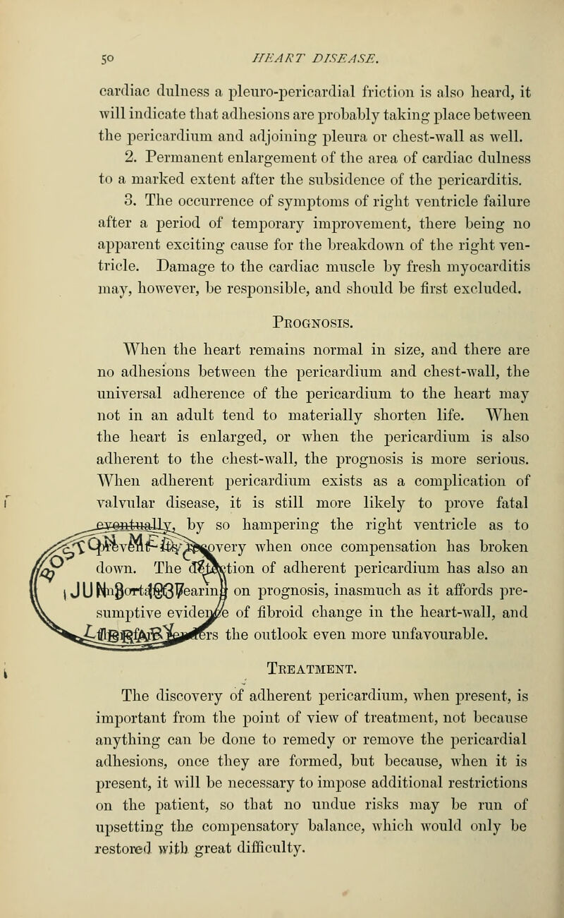 cardiac dulness a pleuro-pericardial friction is also heard, it will indicate that adhesions are probably taking place between the pericardium and adjoining pleura or chest-wall as well. 2. Permanent enlargement of the area of cardiac dulness to a marked extent after the subsidence of the pericarditis. 3. The occurrence of symptoms of right ventricle failure after a period of temporary improvement, there being no apparent exciting cause for the breakdown of the right ven- tricle. Damage to the cardiac muscle by fresh myocarditis may, however, be responsible, and should be first excluded. Prognosis. When the heart remains normal in size, and there are no adhesions between the pericardium and chest-wall, the universal adherence of the pericardium to the heart may not in an adult tend to materially shorten life. When the heart is enlarged, or when the pericardium is also adherent to the chest-wall, the prognosis is more serious. When adherent pericardium exists as a complication of valvular disease, it is still more likely to prove fatal by so hampering the right ventricle as to jovery when once compensation has broken ition. of adherent pericardium has also an on prognosis, inasmuch as it affords pre- eviden^fe of fibroid change in the heart-wall, and ivs the outlook even more unfavourable. Treatment. The discovery of adherent pericardium, when present, is important from the point of view of treatment, not because anything can be done to remedy or remove the pericardial adhesions, once they are formed, but because, when it is present, it will be necessary to impose additional restrictions on the patient, so that no undue risks may be run of upsetting the compensatory balance, which would only be restored with great difficulty.